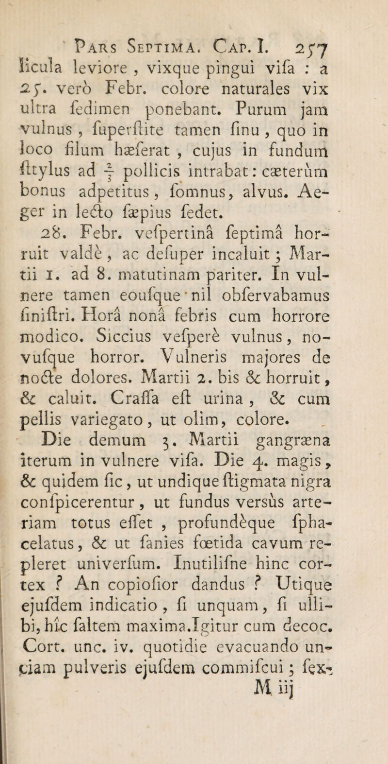 Hcula leviore , vixque pingui vifa : a vero Febr. colore naturales vix ultra fedimen ponebant. Purum jam vulnus , fuperdite tamen dnu , quo in loco filum harierat , cujus in fundum fttylus ad ~ pollicis intrabat: caeterum bonus adpetitus, fomnus, alvus. Ae¬ ger in le<do fsepius fedet. 28. Febr. vefpertina feptima hor¬ ruit valde , ac defuper incaluit; Mar¬ tii 1. ad 8. matutinam pariter. In vul¬ nere tamen eoufque * nil obfervabamus finiflri. Hora nona febris cum horrore modico. Siccius vefper£ vulnus, no- vufque horror. Vulneris majores de noble dolores. Martii 2. bis & horruit, & caluit. Crafifa ed urina, $c cum pellis variegato, ut olim, colore. Die demum 3. Martii gangraena iterum in vulnere vifa. Die 4. magis, &: quidem fic, ut undique digmata nigra confpicerentur, ut fundus versus arte¬ riam totus effet , profund^que fpha- celatus, & ut fanies foetida cavum re¬ pleret univerfum. Inutilifne hinc cor¬ tex ? An copiofior dandus ? Utique ejufdem indicatio , fi unquam, d ulli— bi,hi.c faltem maxima.Igitur cum decoc. Cort. unc. iv. quotidie evacuando un¬ ciam pulveris ejufdem commifcui; fex-