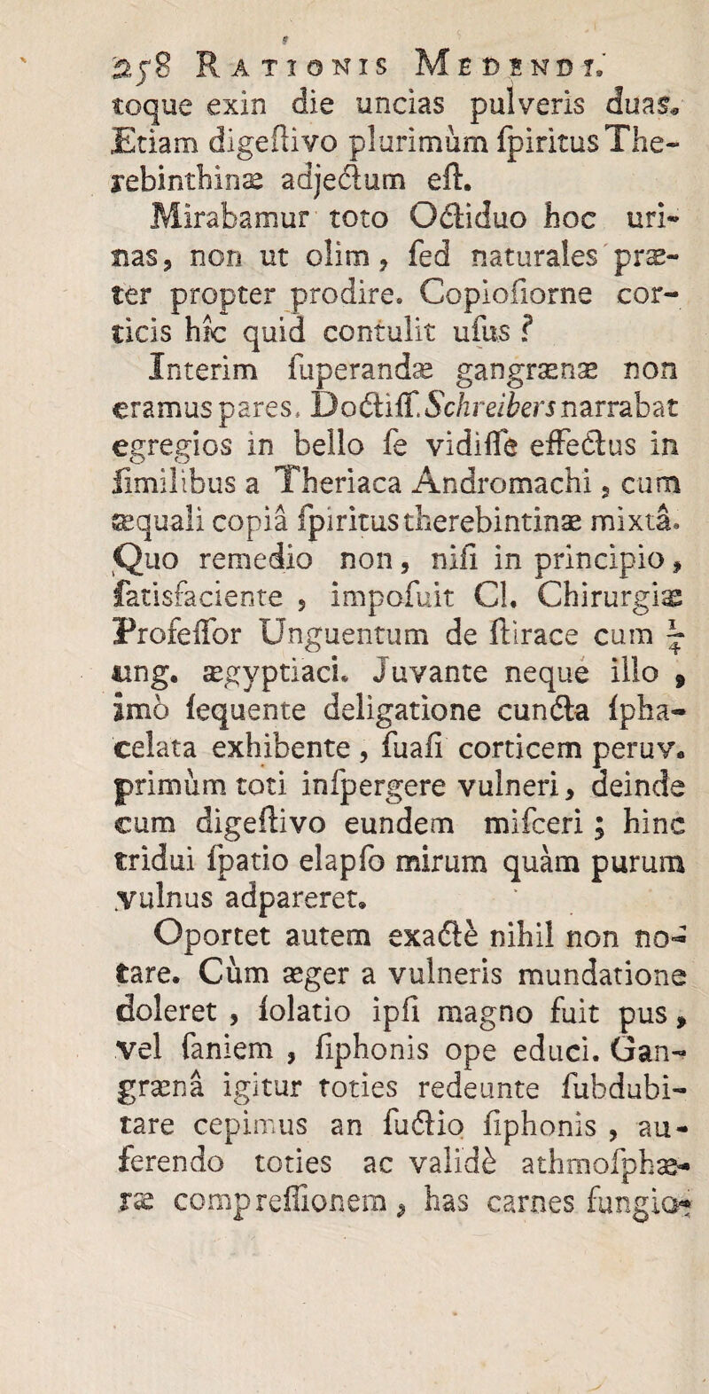 toque exin die uncias pulveris duas* Etiam digeftivo plurimum fpiritus The- rebinthinae adjedum eft. Mirabamur toto Odiduo hoc uri» nas 9 non ut olito > fed naturales pr®«* ter propter prodire, Copiofiorne cor¬ ticis hic quid contulit ufus ? Interim fuperandae gangrtenae non eramus pares, DodifF.Sc/zrei&erjnarrabat egregios in bello fe vidilfe effedus in limilibus a Theriaca Andromachi, cum aequali copia fpiritus therebintinae mixta. Quo remedio non, nifi in principio f fatisfaciente 5 impofuit Cl. Chirurgi® ProfeiTor Unguentum de ftirace cum \ ung. segyptiaci. Juvante neque illo 9 Imo fequente deligatione eunda fpha- celata exhibente , fuafi corticem peruv. primum toti infpergere vulneri, deinde eum digeftivo eundem mifeeri; hinc tridui fpatio elapfo mirum quam purum .vulnus adpareret» Oportet autem exade nihil non no¬ tare. Cum aeger a vulneris mundatione doleret , lolatio ipfi magno fuit pus * vel faniem , fiphonis ope educi. Gan¬ graena igitur toties redeunte fubdubi- tare cepimus an fudio fiphonis , au¬ ferendo toties ac validi athmofpkae- rse comprcffionem , has carnes fungio*