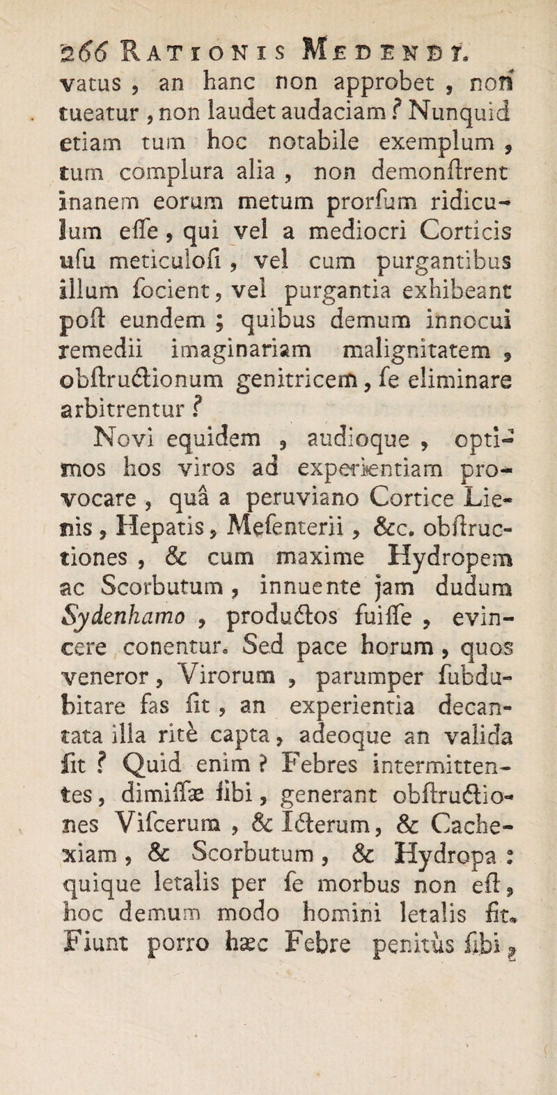 vatus , an hanc non approbet , noti tueatur , non laudet audaciam ? Nunquid etiam tum hoc notabile exemplum , tum complura alia , non demonftrent inanem eorum metum prorium ridicu¬ lum effe , qui vel a mediocri Corticis ufu meticulofi ? vel cum purgantibus illum focient, vei purgantia exhibeant po(t eundem ; quibus demum innocui remedii imaginariam malignitatem 5 obftru&ionum genitricem, fe eliminare arbitrentur ? Novi equidem 3 audioque , opti¬ mos hos viros ad experientiam pro¬ vocare , qua a peruviano Cortice Lie¬ nis , Hepatis ? Mefenterii, &c. obftruc- tiones , & cum maxime Hydropem ac Scorbutum, innuente jam dudura Sydenhamo , produdlos fuilfe , evin¬ cere conentur. Sed pace horum , quos veneror, Virorum ? parumper fubdu¬ bitare fas Iit , an experientia decan¬ tata illa rite capta, adeoque an valida fit ? Quid enim ? Febres intermitten¬ tes , dimiilae libi, generant obflruflio- nes Vifcerum , &c Iderum, 8c Cache¬ xiam , & Scorbutum, & Hydropa : quique letalis per fe morbus non eft , hoc demum modo homini letalis fit* Fiunt porro hxc Febre penitus fibi l