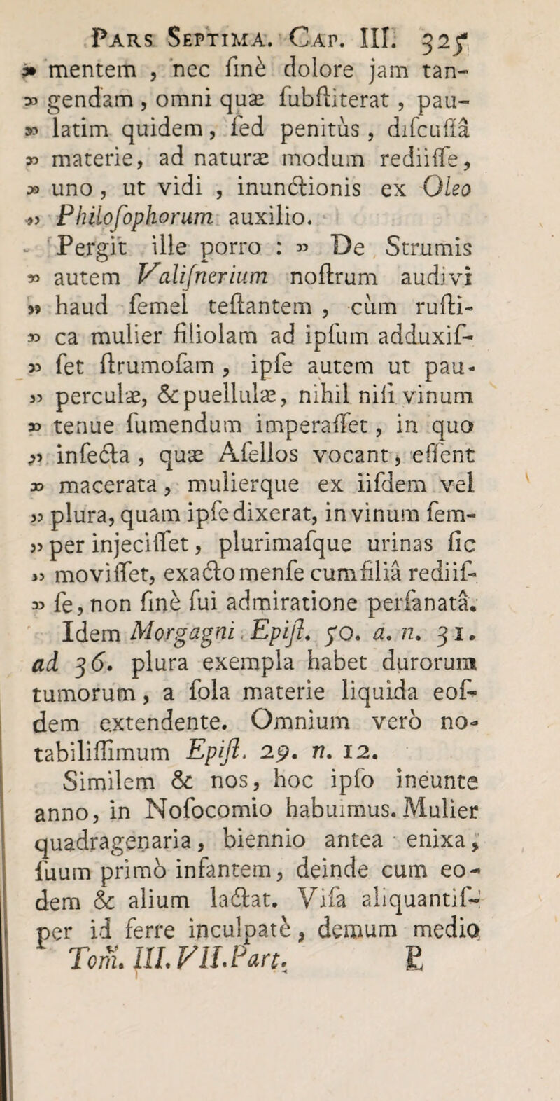 * mentem , nec finb dolore jam tan- » gendam , omni quse fubfii terat, pau- » latim quidem, fed penitus, difcuffa r> materie, ad naturse modum rediifife, » uno , ut vidi , inundtionis ex Oleo „ Phiiofbphorum auxilio. Pergit ille porro : 33 De Strumis » autem Valijnerium noftrum audivi w haud femel teftantem , cum rufti- 33 ca mulier filiolam ad ipfum adduxif- 33 fet ftrumofam , ipfe autem ut pau- 33 perculse, & puellulae, nihil nili vinum 33 tenue Tumendum imperafTet, in quo 33 infe&a , qu^ ATellos vocant, efient x> macerata, mulierque ex iifdem vel 33 plura, quam ipfe dixerat, in vinum fem- 33 per injecifTet, plurimaTque urinas fic 33 movifTet, exaclomenfe cumfilia rediit. 33 Te, non fine fui admiratione perfanata. Idem Morgagni Epift. yo. a. n. 31. ad 36. plura exempla habet durorum tumorum, a fola materie liquida eot dem extendente. Omnium vero no- tabiliflimum Epift. 29. n. 12. Similem & nos, hoc ipfo ineunte anno, in Nofocomio habuimus. Mulier quadragenaria, biennio antea enixa * Tuum primo infantem, deinde cum eo¬ dem & alium ladfat. Vifa aliquantif-' per id ferre inculpate, demum medio TonlllLyiLPan, £