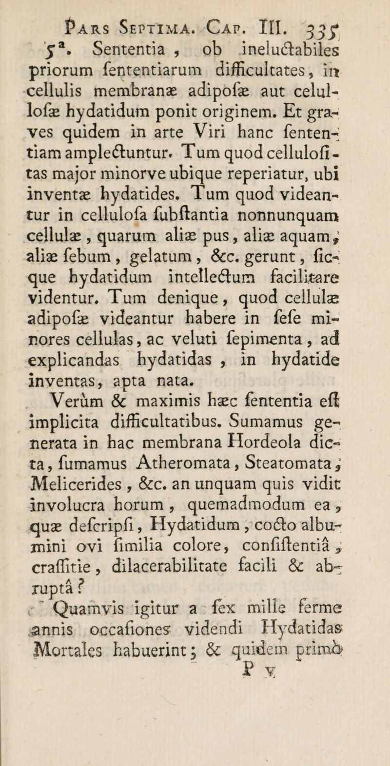 5a. Sententia , ob inelu&abiles priorum fententiarum difficultates, m cellulis membranas adipofe aut celul- lofas hydatidum ponit originem. Et gra¬ ves quidem in arte Viri hanc fenten- tiam amplectuntur. Tum quod cellulofi - tas major minorve ubique reperiatur, ubi inventae hydatides. Tum quod videan¬ tur in cellulofa fubftantia nonnunquam cellulae, quarum alite pus, alite aquam, aliae febum , gelatum , &c. gerunt, fio' que hydatidum intelleCtum facilirare videntur. Tum denique, quod cellulae adipofae videantur habere in fefe mi¬ nores cellulas, ac veluti fepimenta , ad explicandas hydatidas , in hydatide inventas, apta nata. J L Verum & maximis htec lententia eft implicita difficultatibus. Sumamus ge¬ nerata in hac membrana Hordeola dic¬ ta, fumamus Atheromata, Steatomata, Melicerides , &c. an unquam quis vidit involucra horum , quemadmodum ea , qute defcripfi, Hydatidum, coCIo albu¬ mini ovi fimilia colore, confidentia, craffitie, dilacerabilitate facili & ab¬ rupta ? < Quamvis igitur a fex mille ferme annis occafiones’ videndi Hydatidas Mortales habuerint, & quidem primb P X