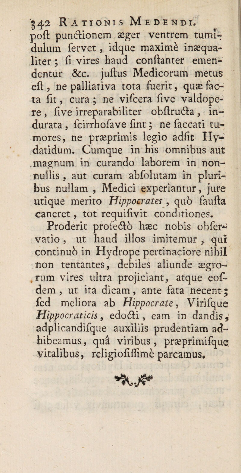 poft punctionem xger ventrem tumi¬ dulum fervet, idque maxime insequa- liter ; fi vires haud conftanter emen¬ dentur &c. juftus Medicorum metus eft, ne palliativa tota fuerit, qux fac¬ ta fit, cura; ne vifcera five valdope- re , five irreparabiliter obftru&a , in¬ durata , fcirrhofave fmt; ne faecati tu¬ mores, ne prseprimis legio adfit Hy- datidum. Cumque in his omnibus aut magnum in curando laborem in non¬ nullis , aut curam abfolutam in pluri¬ bus nullam , Medici experiantur, jure utique merito Hippocrates , qub faufla caneret, tot requifivit conditiones. Proderit profedlb hsec nobis obfer* vatio, ut haud illos imitemur , qui continuo in Hydrope pertinaciore nihil non tentantes, debiles aliunde agro¬ rum vires ultra projiciant, atque eof- dem, ut ita dicam, ante fata necent; fed meliora ab Hippocrate, Virifque Hippocraticis, edo6ii, eam in dandis, adplicandifque auxiliis prudentiam ad¬ hibeamus, qua viribus, prseprimifque vitalibus, religiofiffime parcamus.