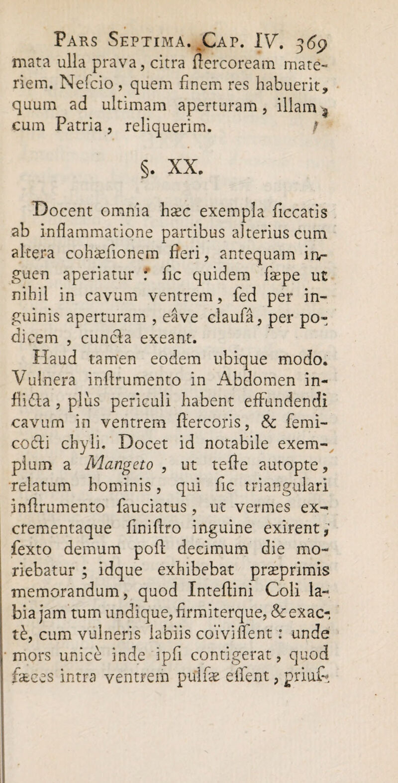 mata ulla prava, citra ftercoream mate¬ riem. Neleio , quem finem res habuerit, quum ad ultimam aperturam, illam -9 cum Patria , reliquerim. f §. XX. Docent omnia hxc exempla ficcatis ab inflammatione partibus alterius cum altera cohaeflonem fleri, antequam in¬ guen aperiatur : fle quidem flepe ut nihil in cavum ventrem, fed per in¬ guinis aperturam , eave claufa, per po¬ dicem , cunela exeant. Haud tamen eodem ubique modo. Vulnera inflrumento in Abdomen in- flidfa , plus periculi habent effundendi cavum in ventrem ftercoris, & femi¬ co cf i chyli. Docet id notabile exem¬ plum a Mangeto , ut tefle autopte, relatum hominis, qui fle triangulari inflrumento fauciatus, ut vermes ex¬ crementaque flniftro inguine exirent, fexto demum poft decimum die mo¬ riebatur ; idque exhibebat praeprimis memorandum, quod Inteftini Coli la¬ bia jam tum undique, flrmiterque, & exac¬ ti, cum vulneris labiis coivi nent: unde i mors unice inde ipfl contigerat, quod | feces intra ventrem pulfe eflent, priuf*