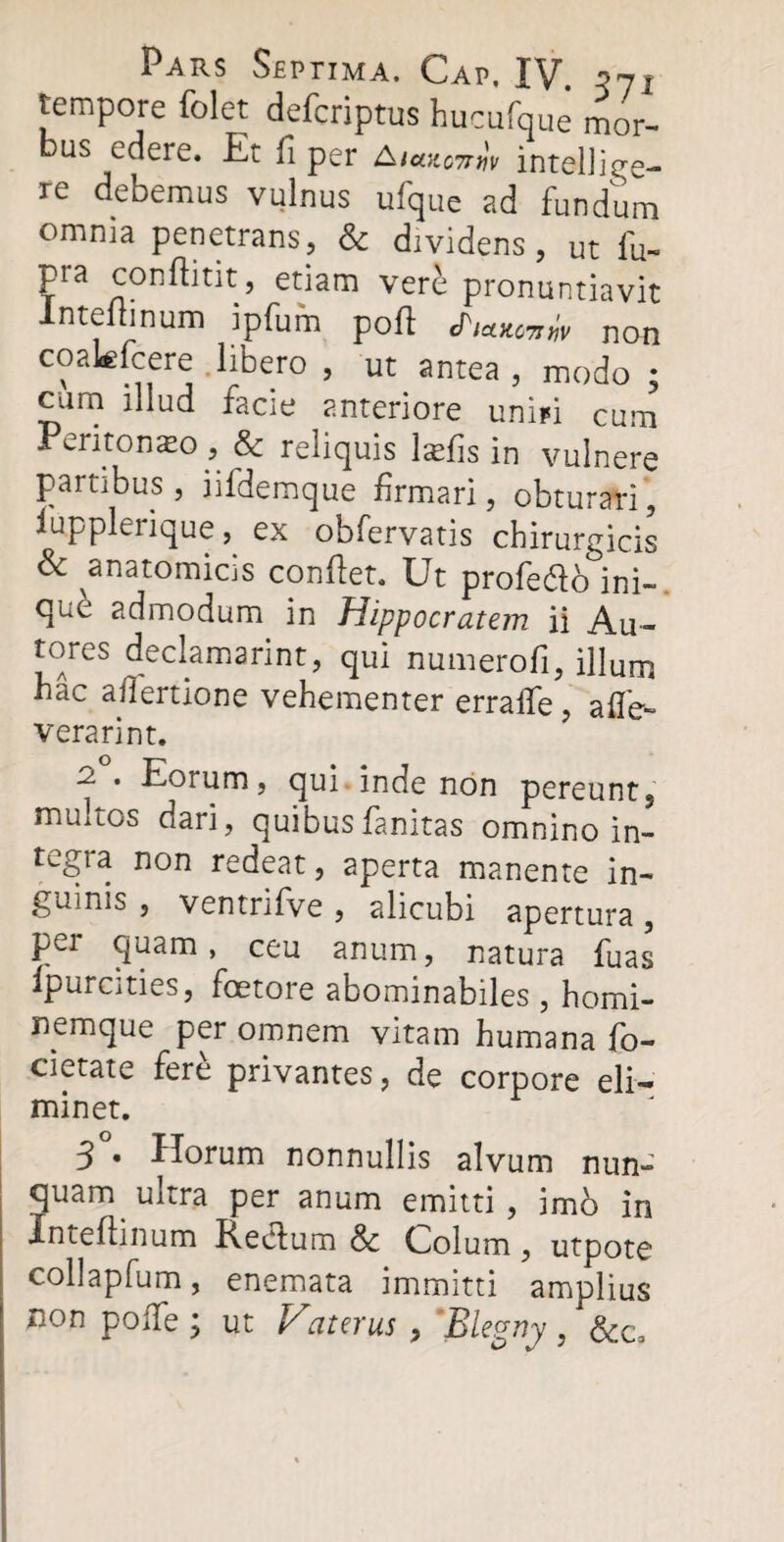 tempore folet defcriptus hucufque mor¬ bus edere. Et fi per intelliee- re debemus vulnus ufque ad fundum omnia penetrans, & dividens, ut fu- pra conftitit, etiam vere pronuntiavit lntefiinum ipfum pofi cPiwnw non coakfcere libero , ut antea , modo ; cani illud facie anteriore unipi cum Peritonaeo, & reliquis lafiis in vulnere partibus, iifdemque firmari, obturari, iupplerique, ex obfervatis chirurgicis & anatomicis confiet. Ut profe&o ini¬ que admodum in Hippocratejn ii Au- tores declamarint, qui numerofi, illum hac afiertione vehementer erralfe , a fle- verari nt. 2. . Eorum, qui inde non pereunt, multos dari, quibusfanitas omnino in¬ tegra non redeat, aperta manente in¬ guinis , ventrifve , alicubi apertura, pei quam, ceu anum, natura fuas Ipurcities, foetore abominabiles , homi- nemque per omnem vitam humana fo- cietate fere privantes, de corpore eli¬ minet. 3 • Horum nonnullis alvum nun- quam ultra per anum emitti, imo in Inteftinum Rectum & Colum, utpote collapfum, enemata immitti amplius non poiTe j ut Eaterus , Blegny, &c3