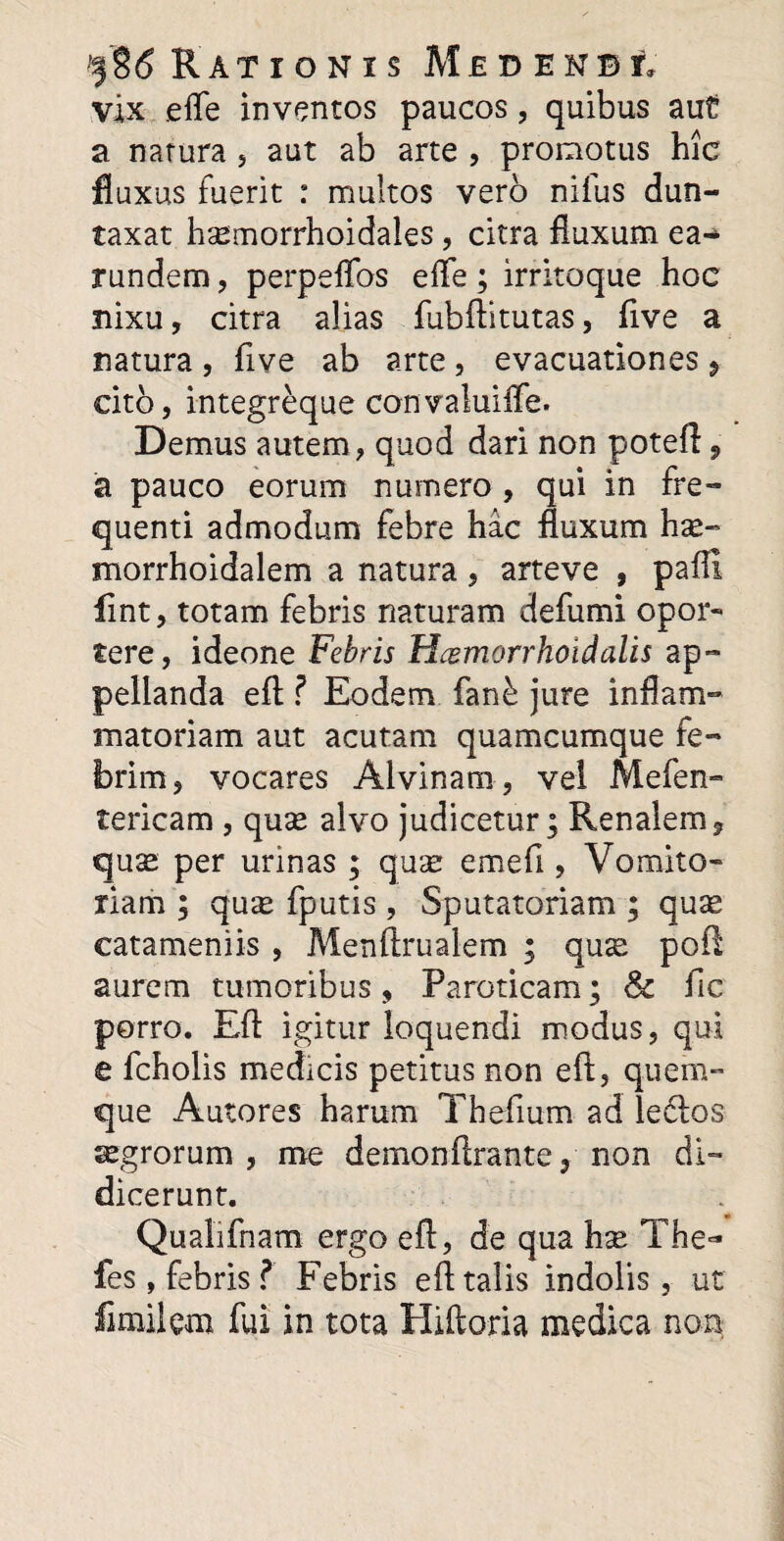 vix efle inventos paucos, quibus aut a natura , aut ab arte , promotus hic fluxus fuerit : multos vero nifus dun- taxat hsemorrhoidales, citra fluxum ea-> rundem, perpeflbs efle ; irritoque hoc nixu, citra alias fubftitutas, flve a natura , flve ab arte, evacuationes 9 cito, integreque convaluifle. Demus autem, quod dari non poteft 9 a pauco eorum numero , qui in fre¬ quenti admodum febre hac fluxum hx~ morrhoidalem a natura, arteve , pafll fint, totam febris naturam defumi opor- tere, ideone Febris Hcemorrhoidalis ap¬ pellanda eft ? Eodem fan£ jure inflam¬ matoriam aut acutam quamcumque fe¬ brim, vocares Alvinam, vel Mefen- tericam , quae alvo judicetur; Renalem, quae per urinas ; qua; emefi , Vomito¬ riam ; qu^ fputis, Sputatoriam ; quae eatamemis , Menftrualem ; qux poft aurem tumoribus, Paroticam; & fic porro. Eft igitur loquendi modus, qui e fcholis medicis petitus non eft, quem¬ que Autores harum Theflum ad ledlos agrorum, me demonftrante, non di¬ dicerunt. Qualifnam ergo eft, de qua hse The'* fes, febris ? Febris eft talis indolis, ut fimilem fui in tota Hiftoria medica non