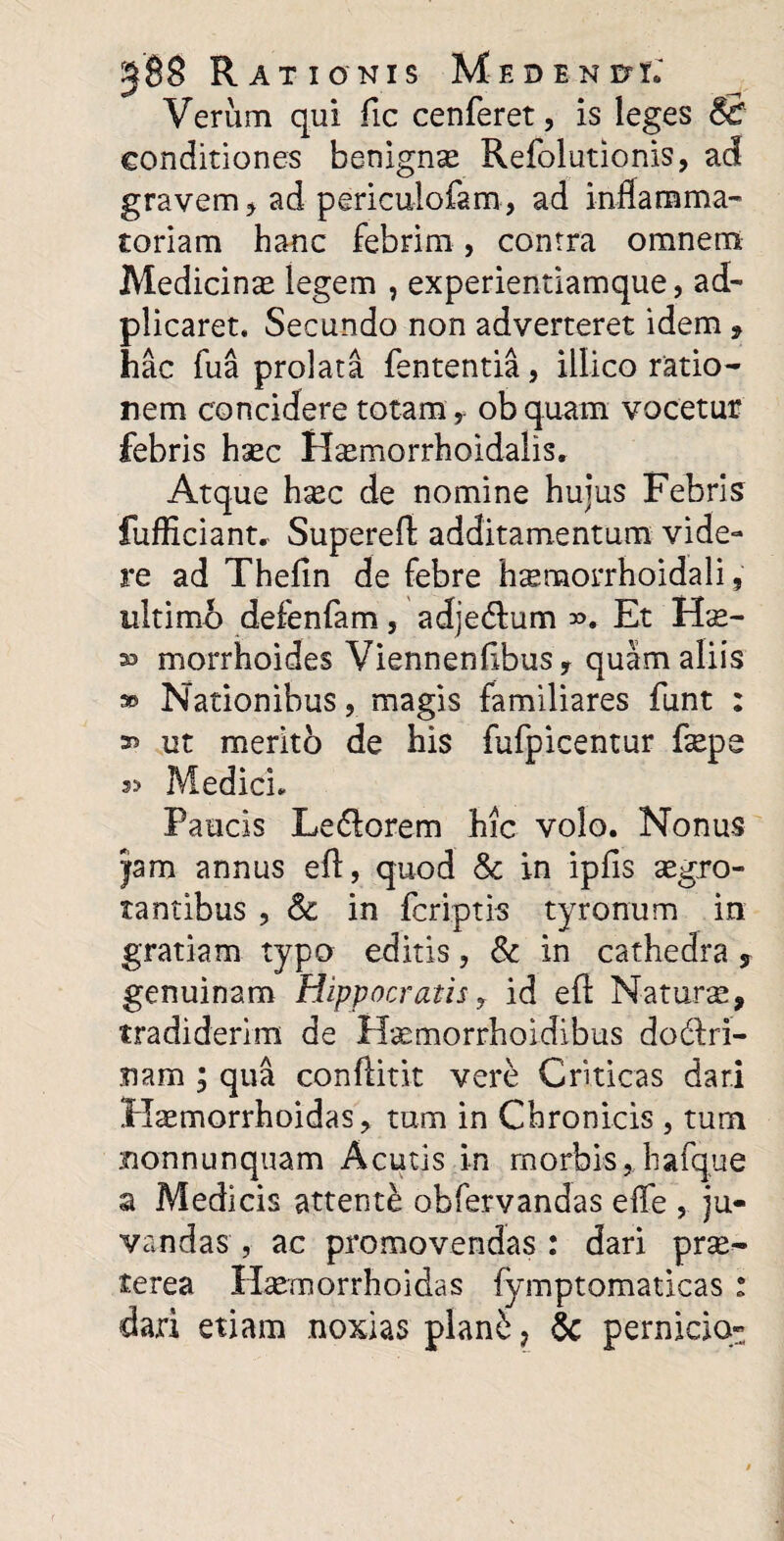 Verum qui fic cenferet, is leges & conditiones benignx Refolutionis, ad gravem , ad periculofam, ad inflamma¬ toriam hanc febrim, contra omnem Medicinas legem , experientiamque, ad- plicaret. Secundo non adverteret idem , hac fua prolata fententia, illico ratio¬ nem concidere totam , obquam vocetur febris hsec H^morrhoidalis. Atque h^c de nomine hujus Febris fufficiant» Supereft additamentum vide¬ re ad Thefin de febre h^morrhoidali 9 ultimo defenfam, adje&um Et Hse- 33 morrhoides Viennenflbusy quam aliis » Nationibus, magis familiares funt : 33 ut merito de his fufpicentur faspe a? Medici» Paucis Ledorem hic volo. Nonus jam annus eft, quod 8c in ipfis aegro¬ tantibus , & in fcriptis tyronum in gratiam typo editis, & in cathedra y genuinam Hippocratis r id eft Naturas, tradiderim de Hasmorrhoidibus dodlri- nam ; qua conftitit vere Criticas dari Hasmorrhoidas* tum in Chronicis , tum monnunquam Acutis in morbis, hafque a Medicis attente obfervandas efle , ju¬ vandas , ac promovendas : dari prse- terea Hasmorrhoidas fymptomaticas : dari etiam noxias plani, & pernicia-