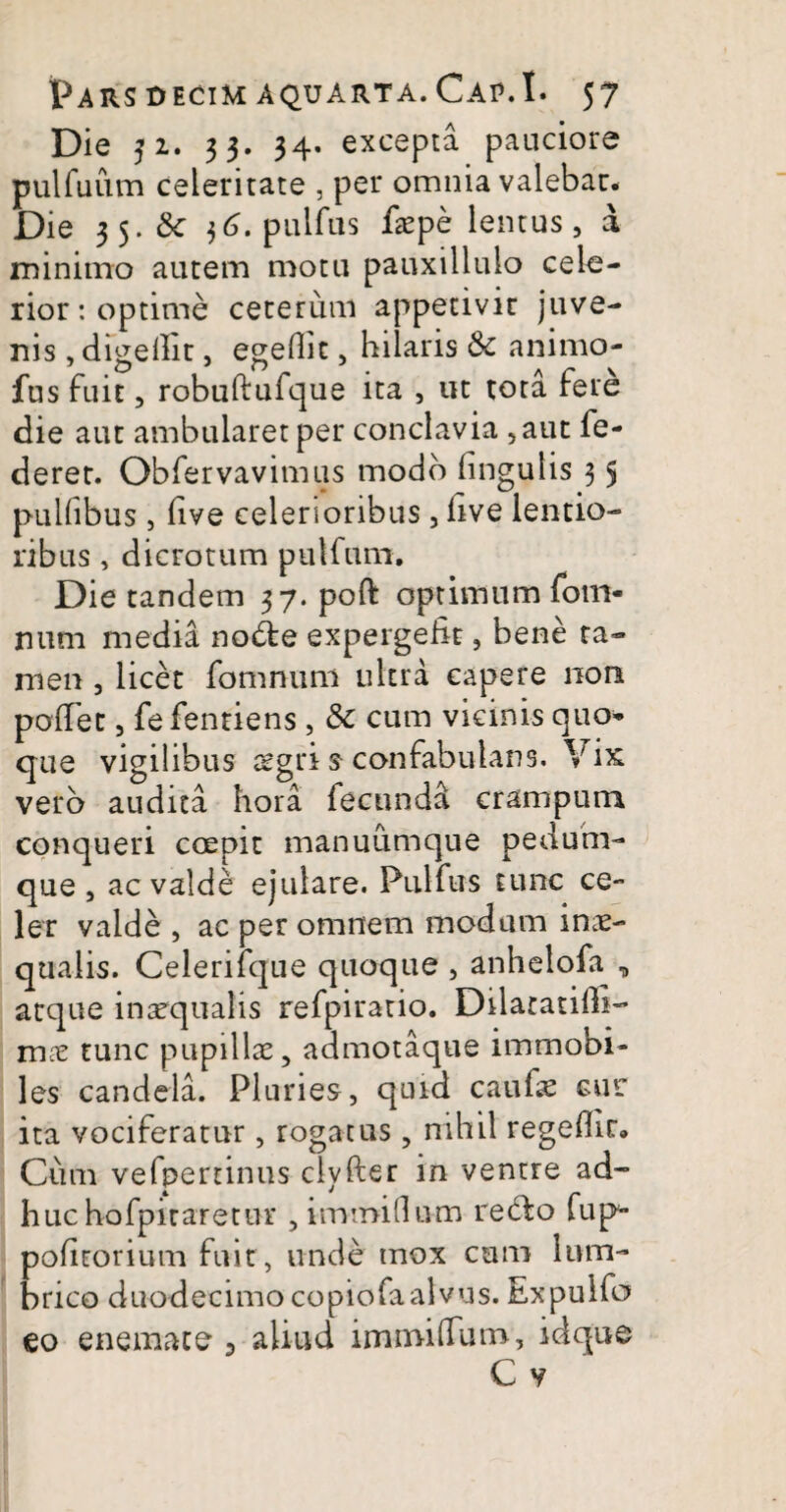 Die 32. 33. 34. excepta pauciore pulfuum celeritate , per omnia valebar* Die 35. 6c j6. pullus faepe lentus, a minimo autem motu pauxillulo cele¬ rior : optime ceterum appetivit juve¬ nis , digefht, egedit, hilaris Sc animo- fus fuit, robuftufque ita , ut tota fere die aut ambularet per conclavia ,aut fe- deret. Obfervavimus modo lingulis 3 5 pullibus , live celerioribus, hve lentio¬ ribus , dicrotum pulfum. Die tandem 37. poft optimum fotu- mim media node expergefit, bene ta¬ men , licet fomnum ultra capere non pollet, fe fentiens, Sc cum vicinis quo* que vigilibus aegri $ confabularis. Vix vero audita hora fecundd crampum conqueri coepit manuumque pedum¬ que , ac valde ejulare. Pulfus tunc ce¬ ler valde , ac per omnem modum inae¬ qualis. Celerifque quoque , anhelofa^ „ atque inaequalis refpiratio. Dilatandi- mae tunc pupillae, admotaque immobi¬ les candela. Pluries, quid caulis cur ita vociferatur, rogatus, nihil regedir. Cum vefperrinus clyfter in ventre ad- huc hofpiraretnr , immiOum redo fup podtorium fuit, unde mox cum lum¬ brico duodecimo copiofa alvus. Expulfo eo enemate 3 aliud immilTum, idque