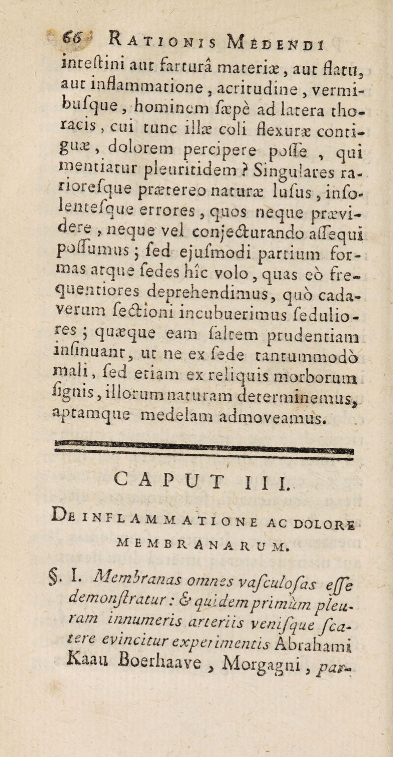 inrefhni aut fartura materiae, aut flatiis aut inflammatione , acritudine , vermi biifque, hominem fiepe ad iatera tho¬ racis > cui tunc i lice coli flexurae conti- gux, dolorem percipere polle , qui mentiatur pleuritidem ? Singulares ra- riorefque prxtereo naturae lufus , info- lentefque errores , quos neque prxvi- eere , neque vel conjecturando afleqtil poliumus • fed ejufmodi panium for¬ mas atque fedes hic volo 5 quas eo fre~ quentiores deprehendimus, quo cada¬ verum fedtioni incubuerimus fedulio- ies i quaeque eam falcem prudentiam infirmant, ut ne ex fede tantummodo mah ^ fed etiam ex reliquis morborum lignis, illorum naturam determinemus* aptamque medelam admoveamus. CAPUT i i L Oe inflammatione ac dolore membranaru m. §. L Membranas omnes vafculofas effh demonflratur: dr quidem primum pleu¬ ram innumeris arteriis vemfque fca¬ lere evincitur experimentis Abrahami Kaan Roerhaave * Morgagni, par-