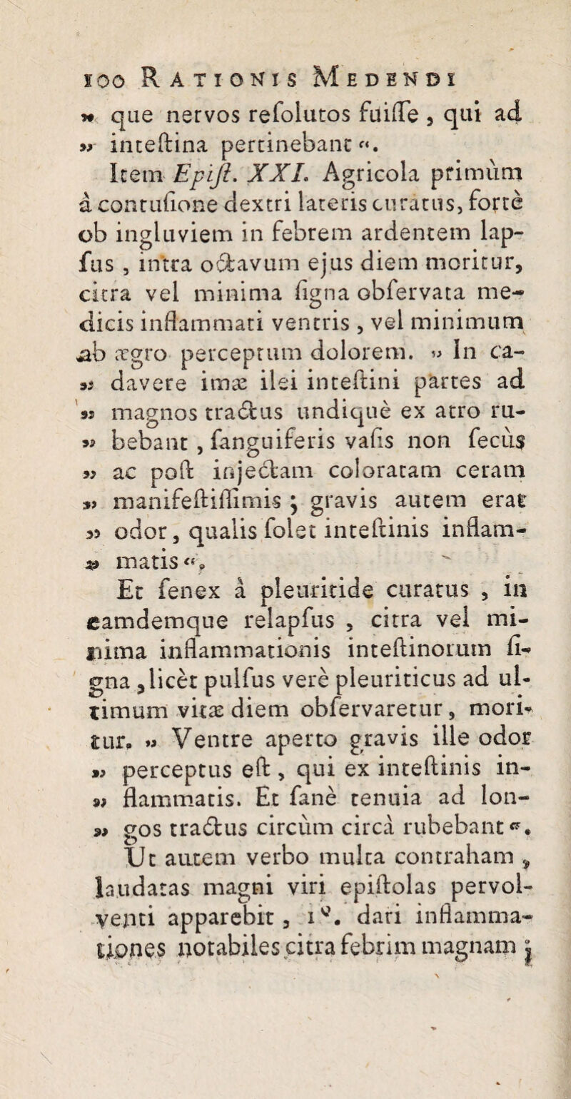 » que nervos refolutos fuifle , qui ad « inteftina pertinebant Item Epijt. XXL Agricola primum a contufione dextri lateris curatus, forte ob ingluviem in febrem ardentem lap- fus , intra o&avum ejus diem moritur, citra vel minima ligna obfervata me¬ dicis inflammati ventris , vel minimum ab aegro perceptum dolorem. « In ca- 3S davere imae ilei inteftini partes ad ss magnos tractus undique ex atro ru- 9» bebant , fanguiferis vafls non fecus 9} ac pofl: injectam coloratam ceram manifeftiflimis j gravis autem erat >5 odor, qualis folet inteftinis inflam- matis «> Et fenex a pleuritide curatus , in eamdemque relapfus , citra vel mi¬ nima inflammationis inteftinomm fi- ena «licet pulfus vere pleuriticus ad ul- & 7 . r , f timum vitee diem oblervaretur, mori* nir. » Ventre aperto gravis ille odor perceptus eft , qui ex inteftinis in- flammatis. Et fane tenuia ad lon- 9» gos tra6tus circum circa rubebant*7. XJc autem verbo mulca contraham , laudatas magni viri epiftolas pervol¬ venti apparebit, idari inflamma¬ tiones notabiles citra febrim magnam |