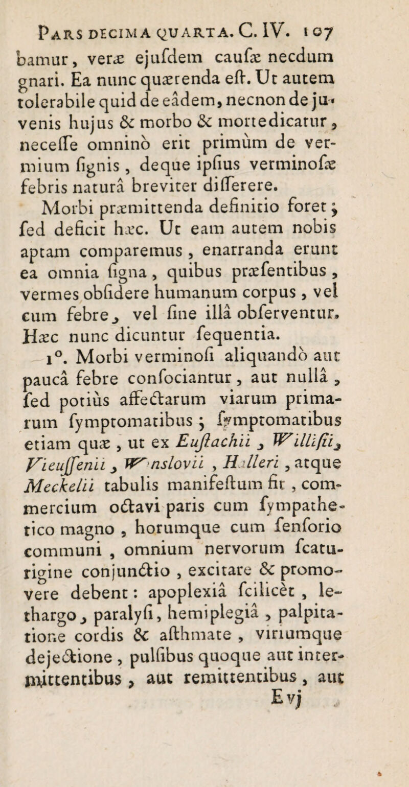 bamur, ver<e ejufdem caufae necdum gnari. Ea nunc quaerenda eft. Ut autem tolerabile quid de eadem, necnon de ju* venis hujus & morbo & mortedicarur , ne ce (Te omnino erit primum de ver¬ mium fignis, deque ipfius verminofae febris natura breviter dillerere. Morbi praemittenda definitio foret ^ fed deficit hTC. Ur eam autem nobis aptam comparemus , enarranda erunt ea omnia figna, quibus praefentibus , vermes obfidere humanum corpus , vel cum febre ^ vel fine illa obferventur. Hxc nunc dicuntur fequentia. i°. Morbi verminofi aliquando aut pauca febre confociantur, aut nulla ? fed potius affedlarum viarum prima¬ rum fymptomatibus } frmptomatibus etiam quae, ut ex Eufiachii 3 Willlfiij Vieujfenii > W^ nslovii , Hdleri , atque Meckelii tabulis manifeftum fir , com¬ mercium o&avi paris cum fympathe» tico magno , horumque cum fenforio communi , omnium nervorum fcatu- rigine conjun&io , excitare 3c promo¬ vere debent: apoplexia fcilicet , le¬ thargo paralyfi, hemiplegia , palpita¬ tione cordis 6c afthmate , vinumque dejectione , pulfibus quoque aut inter¬ mittentibus , aut remittentibus, aut