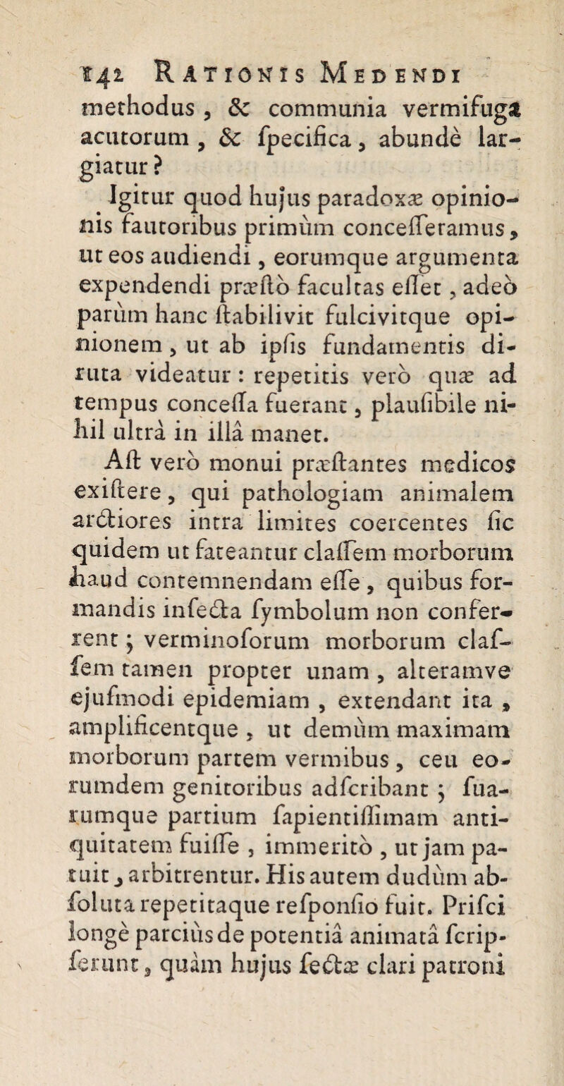 methodus , 6c communia vermifuga acutorum , dc fpecifica, abunde lar¬ giatur ? Igitur quod hujus paradoxa opinio¬ nis fautoribus primum concederamus, ut eos audiendi, eorumque argumenta expendendi prcrftb facultas edet, adeo parum hanc ftabilivit fulcivitque opi¬ nionem , ut ab ipfis fundamentis di¬ ruta videatur : repetitis vero quas ad tempus conceda fuerant 5 plaufibile ni¬ hil ultra in illa manet. Ad vero monui pneftantes medicos exiftere, qui pathologiam animalem arbliores intra limites coercentes dc quidem ut fateantur cladem morborum haud contemnendam ede , quibus for¬ mandis infe&a fymbolum non confer¬ rent ; verminoforum morborum claf- fem tamen propter unam , alteramve ejufmodi epidemiam , extendant ita » amplificentque , ut demum maximam morborum partem vermibus , ceu eo- mmdem genitoribus adfcribant ; fua- rumque partium fapientidimam anti¬ quitatem fuide j immerito , ut jam pa¬ tuit j arbitrentur. His autem dudum ab- folutarepetitaque refpondo fuit. Prifci longe parcius de potentia animata fcrip- ferunt, quam hujus fe&as clari patroni