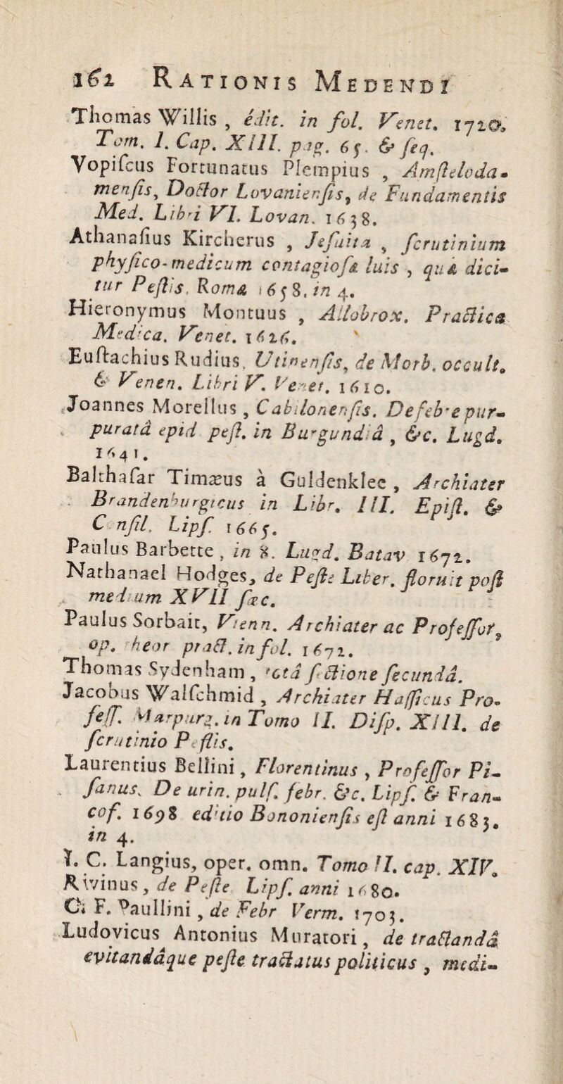 Tiiomas Willis , edit, in fol. Venet. ipio, Tom. 1. Cap. XIII. pag. 6§ & feq. Vopifcus Fortunatus Plempius , Amflelvda• menfis, Doftor Lovanienfs, de Fundamentis Med. Lihd VI. Lovan. i6$8. Athanafius Kircherus , Je fuit a s fcrutinium phy fico-medicum contagiofs luis , quk dici¬ tur Peftis, Roma , 6$ S,in 4. Hieronymus Montuus , Allohrox. Praclica Medica. V'enet. 1616, v Euftachius Rudius, Utinenfis, de Morh, occult» & Ven en. Libri V. Fenei, 16 iq. Joannes Morellus, C abilonenfis. De fehme pur¬ purata epid pejl. in Burgund a , &c. Lugd. I 4 4 1 . BaLh.ifat Timaeus a Guidenklec , Archiater Brandenhurgtcus in Libr, III. Epift. & C nfil, Lipf \66$. Paulus Barbette, in 8. Lugd. Batav i6yi. Narbanael Hodges, de Pejl e Liber, floruit po/i me lum XFII fac. Paulus Sorbait, Vienn. Archiater ac Profeffot op. h eo r praB. in fol. i6yi. Thomas Sydenham , fctd f Bione fecunda, Jacobus Walfchmid , Archiater HaffScus Pro. Jef Aarpurg. in Tomo II. Difp. Xi 11. de fcrutinio Peftis. Laurentius Bellini, Florentinus , Profejfor Pi- fanas. De urin.pulft febr. &c. Lipf & Fran- cof 169% ed’iio Bononienfii ef anni 1683. in 4. L C. Langius, oper. omn, Tomo II. cap, XIVi divinus, de Pefte Lipf anni 1 r; 80. O* F, ^au ili ni , de Febr Verm, {703. Ludovicus^ Antonius Muratori, de traltanda evitanddque pefte traBatus politicus } medi-