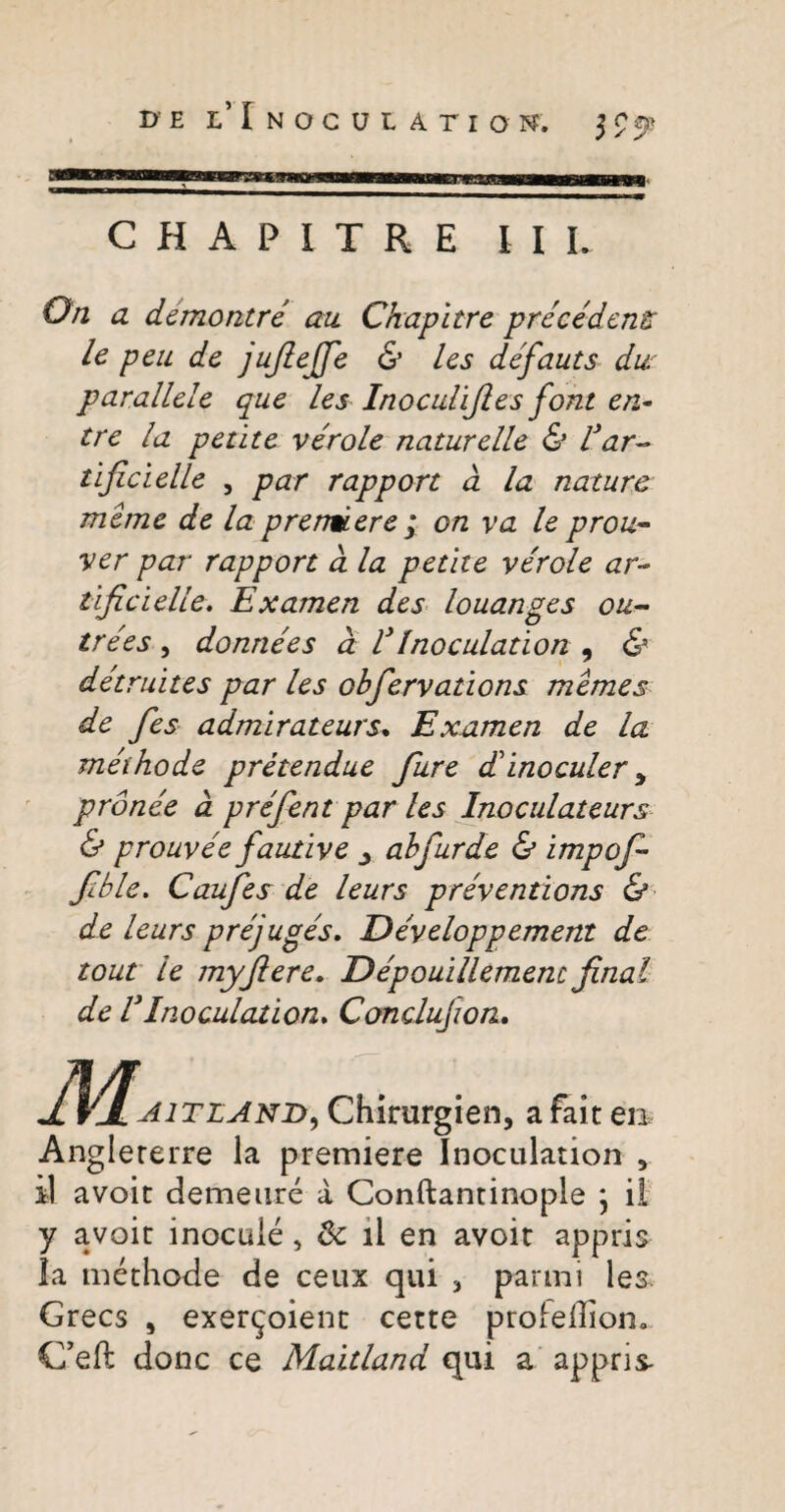 DE i/ I NOCUtAriON. j ? C H A P I T R E III. On a demontre au Ckapitre pre cedens le peu de jufiejje & les defauts dur parallele que les Inoculifies font en* tre la petite verole naturelle & far-* tijicielle , par rapport d la nature meme de la prendere ; on va le prou- ver par rapport d la petite verole ar¬ tifici elle. Examen des louanges ou~ trees , donnees d V Inoculation , & detruites par les obfervations memes de fes admirateurs. Examen de la methode pretendue fure dinoculer y pronee d prefent par les Inoculateurs & prouvee fautive ahfurde & impofi fible. Caufes de leurs preventions & de leurs prejuges. Developpement de tout le myfiere. Depouillemenc final de VInoculation. Conclujion. aitlani)) Chirurgien, a fait en Anglererre la premiere Inoculation , il avoit demeure a Conftantinople \ il y avoit inocule, & il en avoit appris la methode de ceux qui 3 panni les Grecs 5 exer^oient cette profeffiom C’eft donc ce Maitland qui a appris-