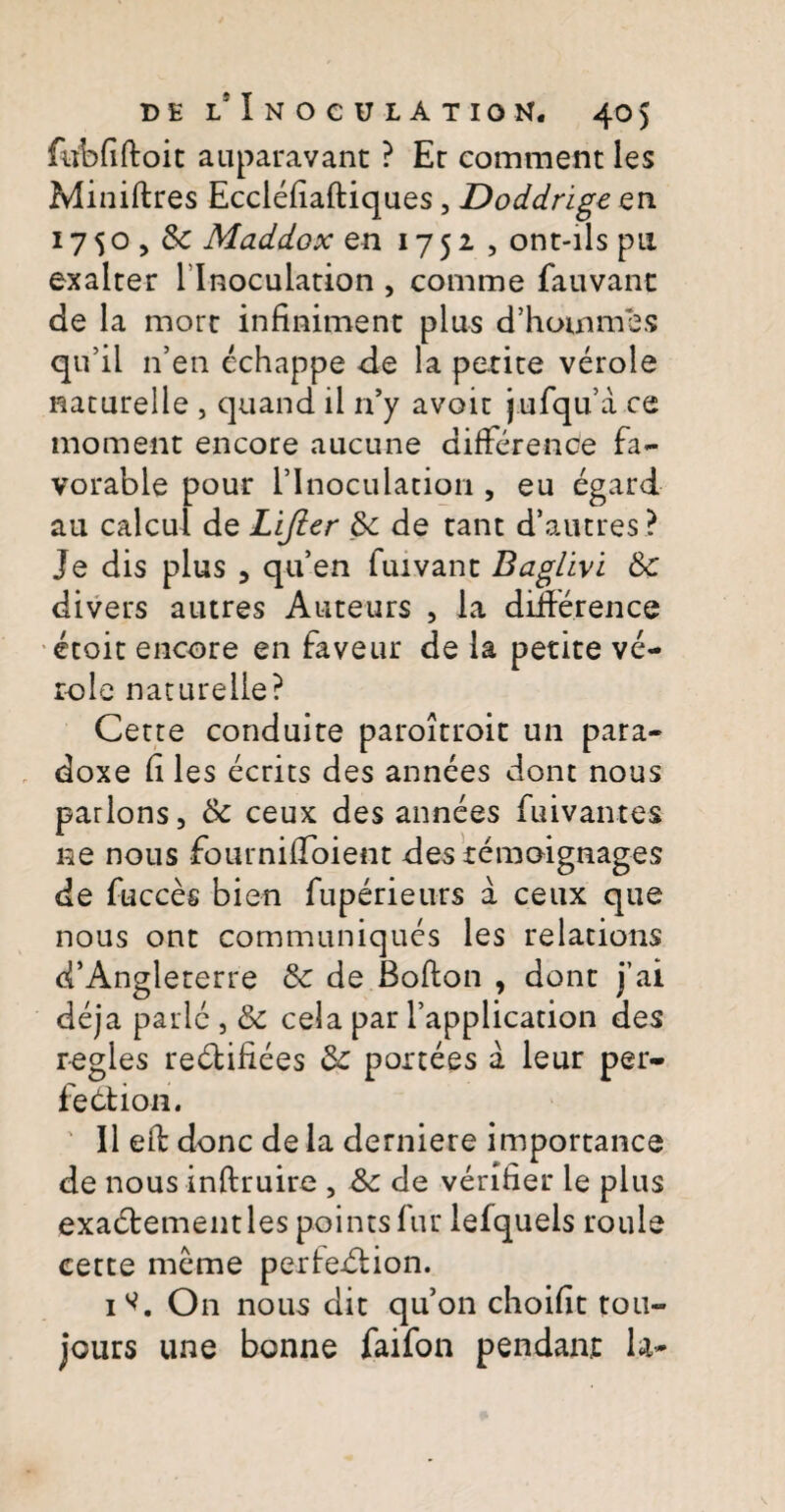 febfiftoit auparavant ? Er comment les Miniftres EccleEaftiques, Doddrige en 1750, Sc Maddox en 1752 , ont-ils pu. exalrer 1 Inoculation , comme fauvanc de la more infiniment plus d’hommes qu’il n’en echappe de la petite verole naturelie , quand il n’y avoir jufqu’a ce moment encore aucune difference fa- vorable pour rinoculacion , eu egard au calcul de Lijler Sc de tant d'autres? Je dis plus 3 quen fuivanc Baglivi &c divers autres Auteurs , ia difference ecoit encore en faveur de la petite ve¬ role naturelie? Certe conduite paroitroit un para- doxe li les ecrits des annees dont nous parlons, & ceux des annees fuivantes ne nous fournilToient des temoignages de fucces bien fuperieurs a ceux que nous ont communiques les relations d’Angleterre &c de Bofton , dont j’ai deja parlc , Sc cela par Tapplication des r-egles redliiiees 8c portees a leur per¬ feci ion. II e£E donc de la derniere importance de nous inftruire , Sc de verifier le plus exabiementles pointsfur lefquels roule cette meme perfedlion. 1^. On nous dit quon choifit tou- jours une bonne faifon pendant la-