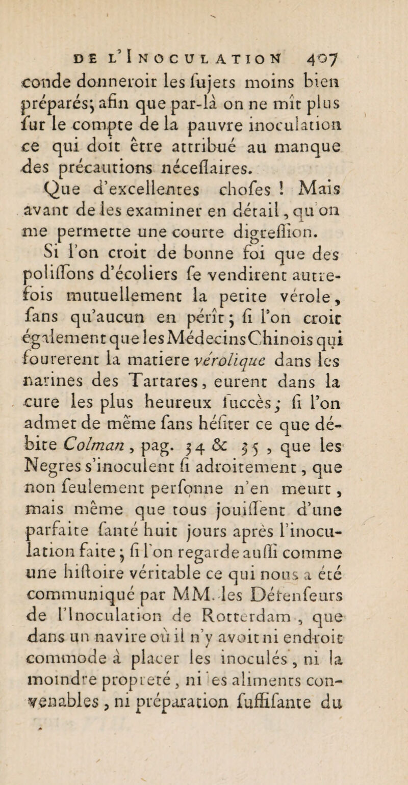 conde donneroir lesfujets moins bien prcparesj afin que par-la on ne mit plus fur le compte de la pauvre inoculation. ce qui doit etre attribue au manque des precautions neceflaires. Que d’ex'cellent€s chofes ! Mais avant de les examiner en detail, qu on me permette une courte digreflion. Si l’on croit de bonne foi que des polifibns d’ecoliers fe vendirent autre- fois mu tu e 11 ement la petite verole, fans qifaucun en peritj fi Ton croic egalement que lesMedecinsChinois qui fo urerent la matiere veroliquc dans les narines des Tartares, eurent dans la cure les plus heureux iuccds; fi l’on admet de meme fans hefiter ce que de¬ bite Colman , pag. 34 & 3 5 , que les Negres s’inoculent fi adroitement, que non feulement perfonne n’en meurt, mais meme que tous jouifient ddne parfaite fame huic jours apres finocu- lation faite j fi I on regarde auffi comme une hifioire veritable ce qui nous a ete communique par MM.-les Detenfeurs de 1’lnoculation de Rotterdam , que dans un navire ouil n’y avoitni end-roit commode a placer les inocules , ni la moindre proprete, ni es aliments con- yenables , ni preparation fufEfante du