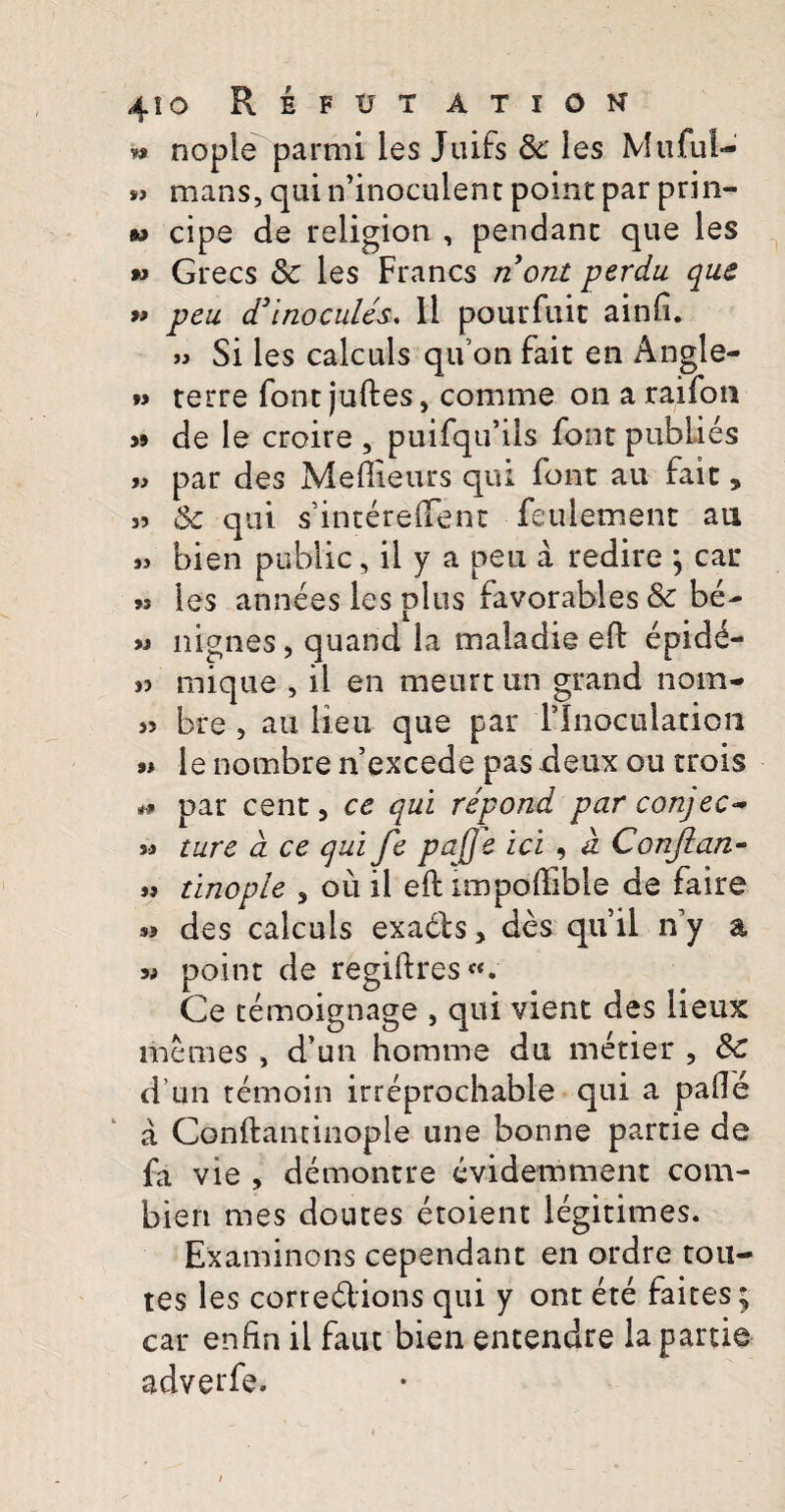 4io Reftjt ation » nople parmi les Juifs Sc les Muful- »> mans, qui ifinoculent point par prin- w cipe de religion , pendanc que les *> Grecs Sc les Francs nont perdu que » peu d3inocules. 11 pourfuit ainfi. » Si les calculs qu’on fait en Angle- *> terre font juftes} comme on a raifon j» de le croire , puifqifils font publies » par des Meftieurs qui font au fait, 35 & qui sintereftent feuletnent au 33 bien public, il y a peu a redire ; car 33 les annees les plus favorables & be- >3 nignes, quand la maiadie eft epidd- 3j mique , il en meurt un grand nom* 3> bre , au lieu que par Tlnoculation •# le nombre nexcede pas deux ou trois par cent, ce qui repond par conjec* si ture d ce qui fe pa[]e ici , d Conjlan- 33 tinople 5 ou il eft impoftible de faire « des calculs exadfs, des qtfil ny a si point de regiftres**. Ce temoignage , qui vient des lieux memes, d’un homme du metier , &c dun temoin irreprochable qui a pafle a Conftaminople une bonne partie de fa vie , demontre evidemment com- bieri mes doutes etoient legitimes. Examinons cependant en ordre tou- tes les corredlions qui y ont ete faites; car enfin il faut bien entendre la partie adverfe.