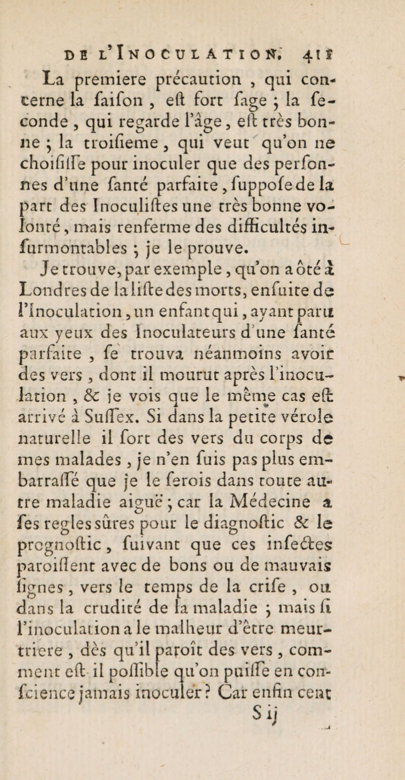 del’ Inoculatio i*. 41 f La premiere precaution , qui con¬ cerne la faifon , eft fore fage ; la fe- conde , qui regarde Fige, eil tres bon- ne ; la troifieme 3 qui veut qu’on ne choifilFe pour inoculer que des perfon- nes d’une fante parfaite, fuppofede la part des Inoculiftes une tres bonne vo- Ionre, mais renferme des difficultes in- furmontables *, je le prouve. Je trouve,par exemple, quon abtea Londresde la lifbe des mores, enfuite de rinoculacion, un enfantqui, ayant pani aux yeux des Inoculateurs d une fante parfaite , fe trouva neanmoins avoir des vers , dont il mourut apres 1 mocii~ lation , <5e je vois que le me me cas elb active a SulTex. Si dans la petite verole naturelle il fort des vers du corps de mes malades, je n’en fuis pas plus em- barralFe que je le ferois dans toute au- tre maladie aigue ; car la Medecine a fes reglessures pour le diagnodic & le prcgnoftic , fuivant que ces infedtes paroident avec de bons ou de mauvais fignes, vers le temps de la crife , 011 dans la erudite de la maladie } mais ii rinoculacion ale malheur d’etre meur- triere , des qu’il paroit des vers , com- inent ed ii poflible qifon puilFe en con- fciencejamais inoculer? Car enfin cem