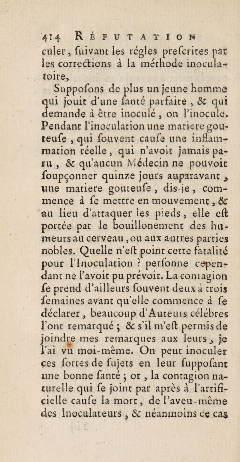 coler, foivant les regles prefcrites par les corrections a ia methode inocula- toire, Suppofons de plus un jeune homme qui jouic d’une fanr^ parfaite , Sc qui demande a etre inocule , on Pinocule. Pendant: Pinoculationune manere gou- teufe , qui fouvenc caufe une inflam- mation reelle, qui n’avoic jamais pa- ru , & qifaucun Medecin ne poiivoic foupconner quinze jours auparavant une maciere gouteufe , dis je, com- xnence a fe metere en mouvement 3 & au lieu cfattaquer les pieds, elie eft portee par le bouillonement des hu- meursau cerveau ,ou aux a-utres parties nobles. Quelle n’eft poinc cerre fatalite pour rinoculation ? perfonne repen¬ dant ne 1’avoit pu prevoir. La contagion fe prend d*ailleurs fouvent deux a trois femaines avanc qu’elle commence a fe declarer, beaucoup d’Auteurs celebres Pont remarque j & s’il nfeft permisde joindre mes remarques aux leurs ^ je l’ai vu moi-meme, On peut inoculer ces fortes de fujets en leur fuppofant une bonne fanre ; or , la contagion na¬ ture lie qui fe joint par apres a Tartifi- cielle caufe la mort, de Taveu-meme des Inoculat e urs 5 8c neanmoins ce ca$