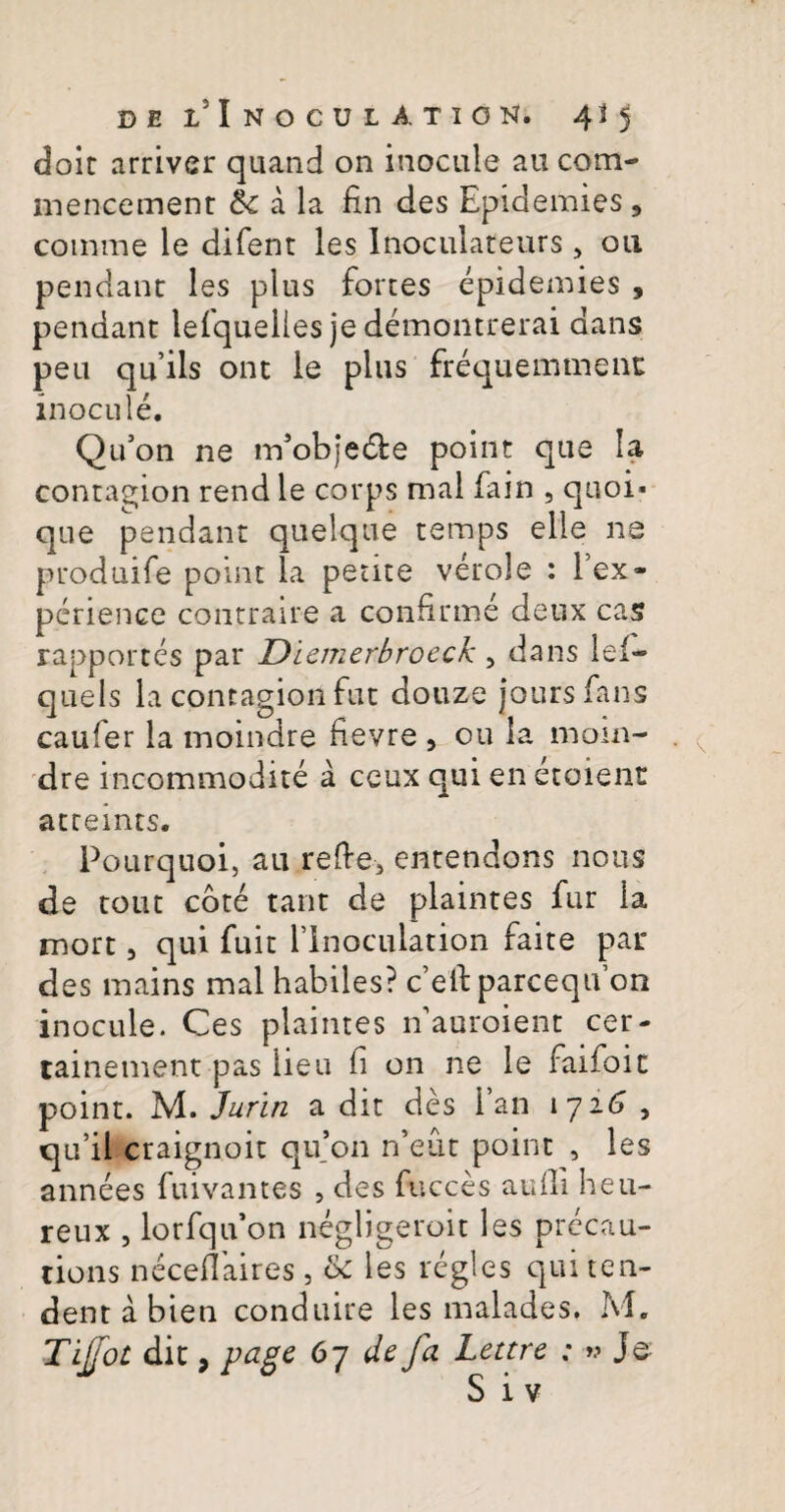 doit arriver quand on inocule au com- mencement Sc a la fin des Epidemies, comme le difent les Inoculateurs , ou pendant les plus fortes epidemies , pendant lefquelies je demontrerai dans peu qu’ils ont le plus frequemment inocule. Qu’on ne m5obje&e point que Ia contagion rend le corps mal fain , quoi- que pendant quelque temps elle ne produife point la petite verole : lex- perience contraire a confirme deux cas rapportes par Diemerbroeck, dans lel- quels la contagion fut douze jours fans caufer la moindre fievre 5 ou la mom- dre incommodite a ceux qui en etoient atteints. Pourquoi, au refte, entendons nous de tout cote tant de plaintes fur la mort, qui fuit flnoculation faite par des mains mal habiles? c^lfparceqtfon inocule. Ces plaintes nauroient cer- tainement pas iieu fi on ne le faifoit point. M. Ju-rin a dit des i’an 1726 , qu’il craignoit qu’011 n’eut point , les annees fuivantes , des fucces aufii heu- reux , lorfquon negligeroit les precau- tions neceflaires, les regles qui ten¬ dent a bien conduire les malades. M. Tijjot dit, page 67 de fa Lettre : »? Je