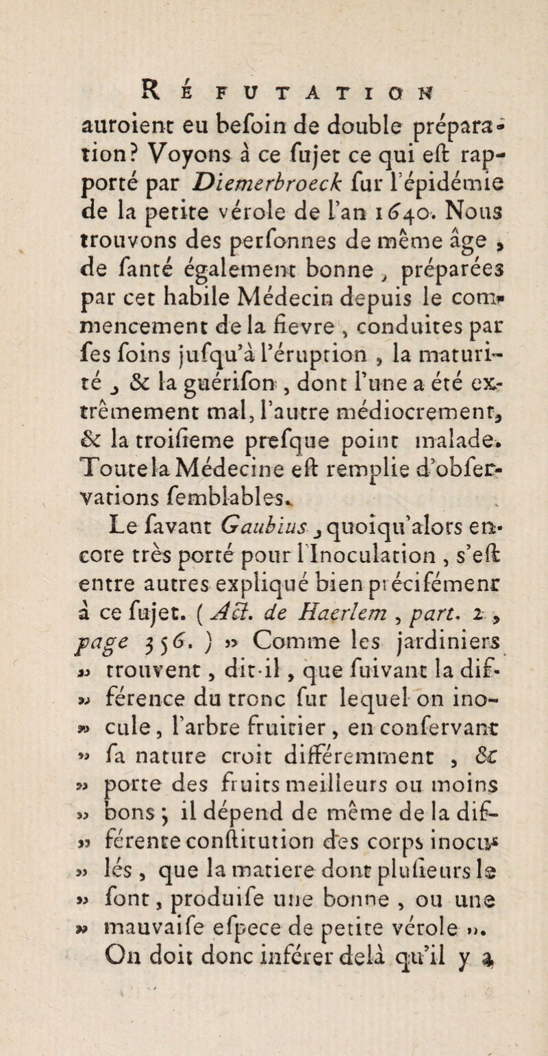 R E FUTATIQH auroient eu befoin de double prepara» tion? Voyons a ce fujet ce qui eft rap- porte par Diemerbroeck fur Fepidemie de la petite verole de L’an 1^40. Nous trouvons des perfonnes de meme age 9 de fante egalement bonne a preparees par cet habile Medecin depuis le con> mencement de la fievre , conduites par fes foins jufqu’a Feruprion , la maturi- te j & la gucrifon , dont Fune a ete ex- tremement mal, 1’autre mediocremenr, <k la troifteme prefque point inalade. ToutelaMedecine eft remplie dVofer- varions fembkbles* Lefavant Gaubius j quolqu’alors en* core tres porte pour l lnoculation , s’eft entre autres explique bien pvecifemenr a ce fujet. (A fit, de Eaerlem , part. 2 , jvage 35(7. ) n Comme les jardiniers « trouvent, dit-il, que fuivan-c la di£- » ference du tronc fur lequel on ino- » cule, 1’arbre fruicier, en confervanr ** fa nature croit differemment , 8c » porte des fruits meilleurs ou moins sj bons *, il depend de meme de la dif- j) ferente conftitution des corps inocu* les , que la matiere dont plufteurs le » font, prodo i fe une bonne , 011 une mauvaife efpece de petite verole »>. 9»