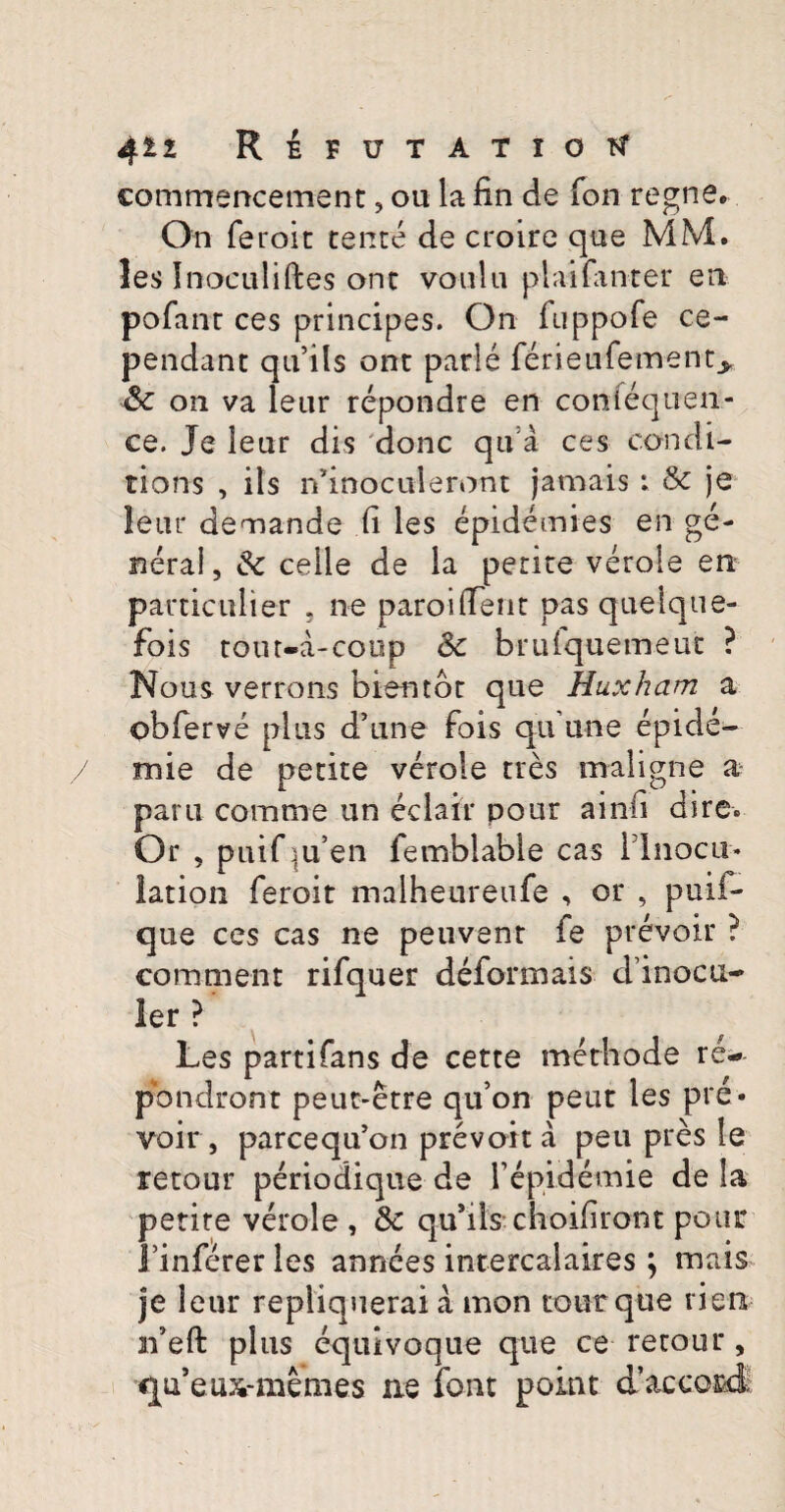 commencement, ou la fin de fon regne® On feroit tente de croire que MM. les Inoculiftes ont voiilu plaifanter en pofant ces principes. On iuppofe ce- pendant qu’ils ont parle ferieufement^ ■& on va leur repondre en confequen- ce. Je leur dis donc qu a ces con di- tions , iis iVmoculeront jamais ; & je leur demande (i les epidemies en ge¬ nera!, Sc celle de la petite verole en particulier . ne paroi(Terit pas quelque- fois tout-a-coup <k brufquemeut ? Nous verrons hiemor que Huxham a obferve plus d’une fois qu une epide- mie de petite verole tres maligne a parti comme un eclair pour ainfi dire. Or , puif |u’en femblable cas rinocu- lation feroit malheureufe , or , puli¬ que ces cas ne peuvent fe prevoir ? comment rifquer deformais dinocti- ler ? Les parti fans de cette methode re- pbndront peut-etre quon peut les pre¬ voir, parcequ’on prevoit a peti pres le retour periodiqtie de repidemie de la petite verole , & qusils choiliront potu* Finfererles annees intercalaires ; mais je leur repiiquerai a mon totitque rien xfeft plus equivoque que ce retour , qu’eiDi-memes ne font poiat cTaccofci