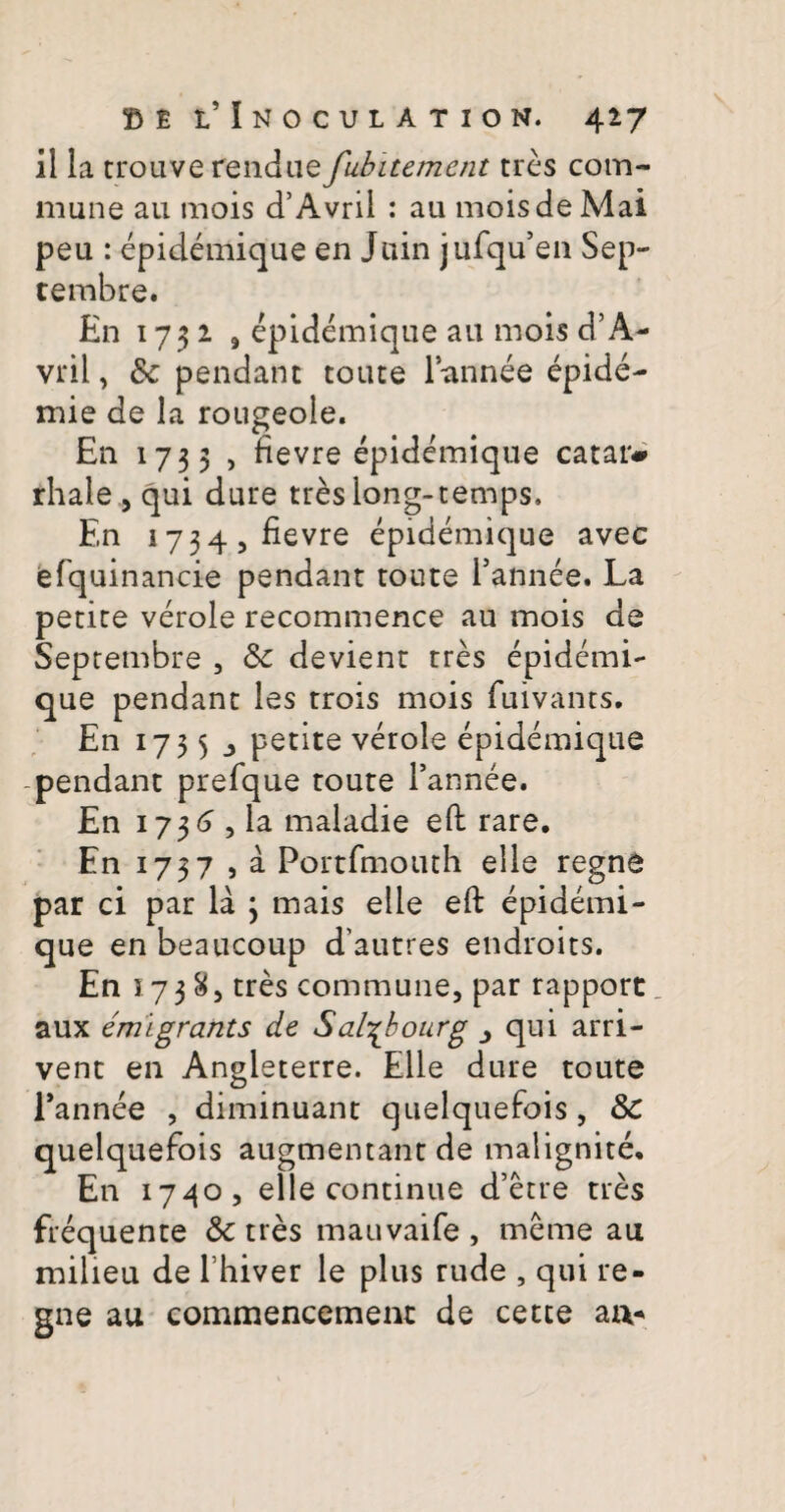 il la trouve rendue fubitement tres com¬ mune au mois cTAvrii : au mois de Mai peu : epidemique en Juin jufqu’en Sep¬ tembre. En 1732 9 epidemique au mois d’A- vril, Sc pendant toute Pannee epide- mie de la rougeole. En 1733 , fievre epidemique catar* rhale , qui dure tres long-temps. En 1734, fievre epidemique avec efquinancie pendant toute Pannee. La petite verole recommence au mois de Septembre , &: devient tres epidemi¬ que pendant les trois mois fuivants. En 1735 j petite verole epidemique pendant prefque toute Pannee. En 173 <5 , ia maladie efi rare. En 1737 j a Portfmotuh elle regne par ci par la 3 mais elle eft epidemi¬ que en beaucoup d’autres endroits. En 57385 tres commune, par rapport aux emigrants de Sal^bourg qui arri- vent en Angleterre. Elle dure toute Pannee , diminuant quelquefois, &C quelquefois augmentant de malignite. En 1740, elle continue d’etre tres frequente & tres mauvaife , meme au milieu de Phiver le plus rude , qui re¬ gne au commencement de cetce arx-