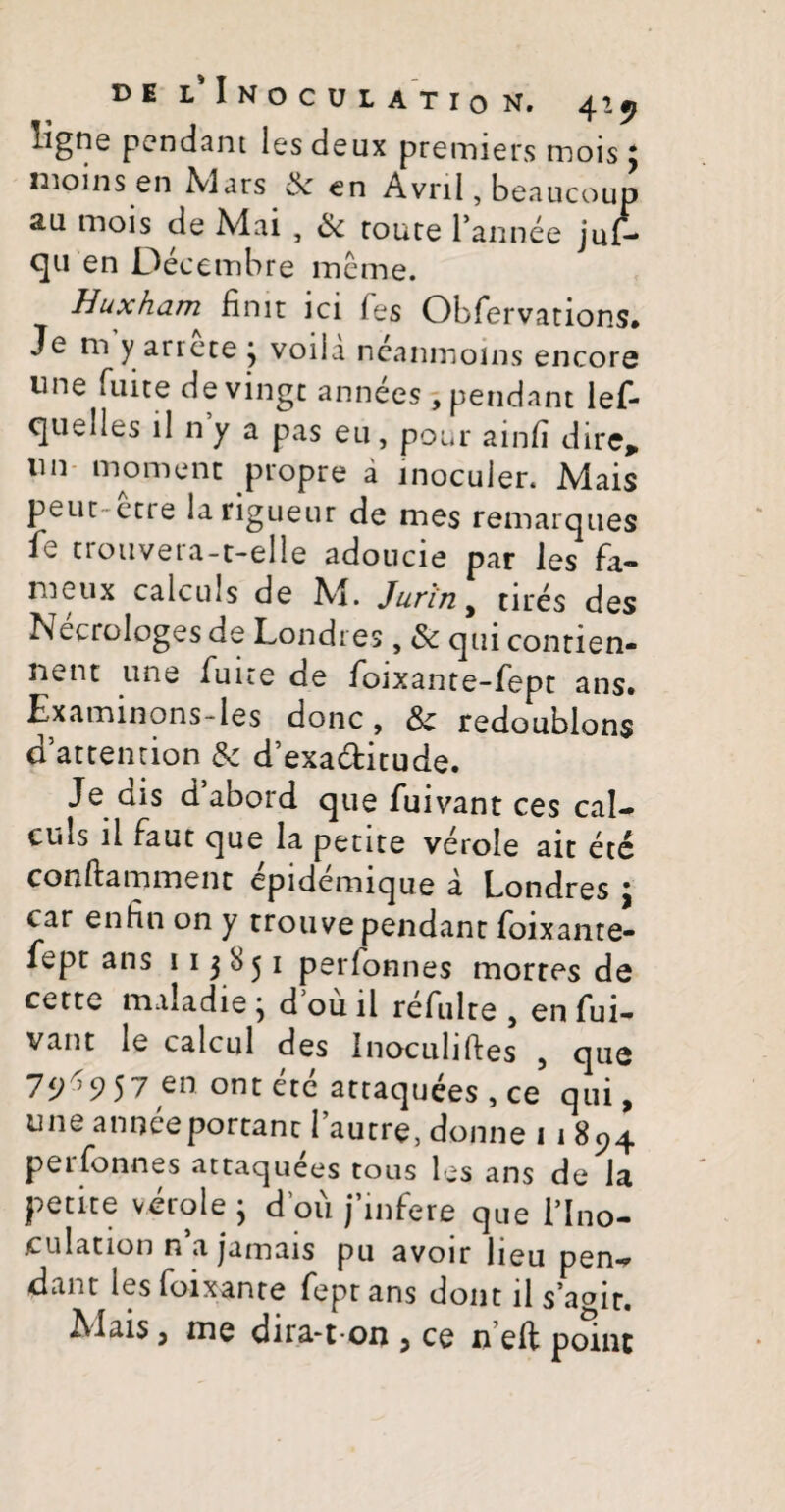 ligne pendant 1 es deux premiers mois 3 moins en Nlars 6c en Avnl, beaucoup 2.11 mois de Mai , Sc route Pannee juf- qu en Decembre ineme. Huxham^ finit ici fes Obfervations. Je m y arrete 3 voiia neaninoins encore une fuite devinge annees , pendant lef- ejuebes il n y a pas eu, pour ainfi dire, lin moment propre a inoculer* Mais peut-etre larigueur de mes remarques fe trouvera-t-elle adoucie par les fa- nieux calculs de M. Juriny tires des Necrologes de Londres, & qui contien- nent une fuite de foixante-fept ans. Examinons-les donc, & redoublons dattention & d’exaditude. Je ais d abord que fuivant ces cal¬ culs ii faut que la petite veroie ait ete conftamment epidemique a Londres 3 car enfin on y trouve pendant foixante- fept ans 113851 perlonnes mortes de cette maladie 3 d ou ii refulte , en fui- vant le calcul des Inoculifies 5 que 75^957 en ontete attaquees , ce qui, une anneeportant 1’autre, donne 1 1 894 perfonnes attaquees tous les ans de la petite virole 3 dou jmfere que 1’Ino- .culation n a jamais pu avoir lieu pen¬ dant les foixante fept ans doijt ii s’a°ir. Alais, me dira-t on , ce n eft point