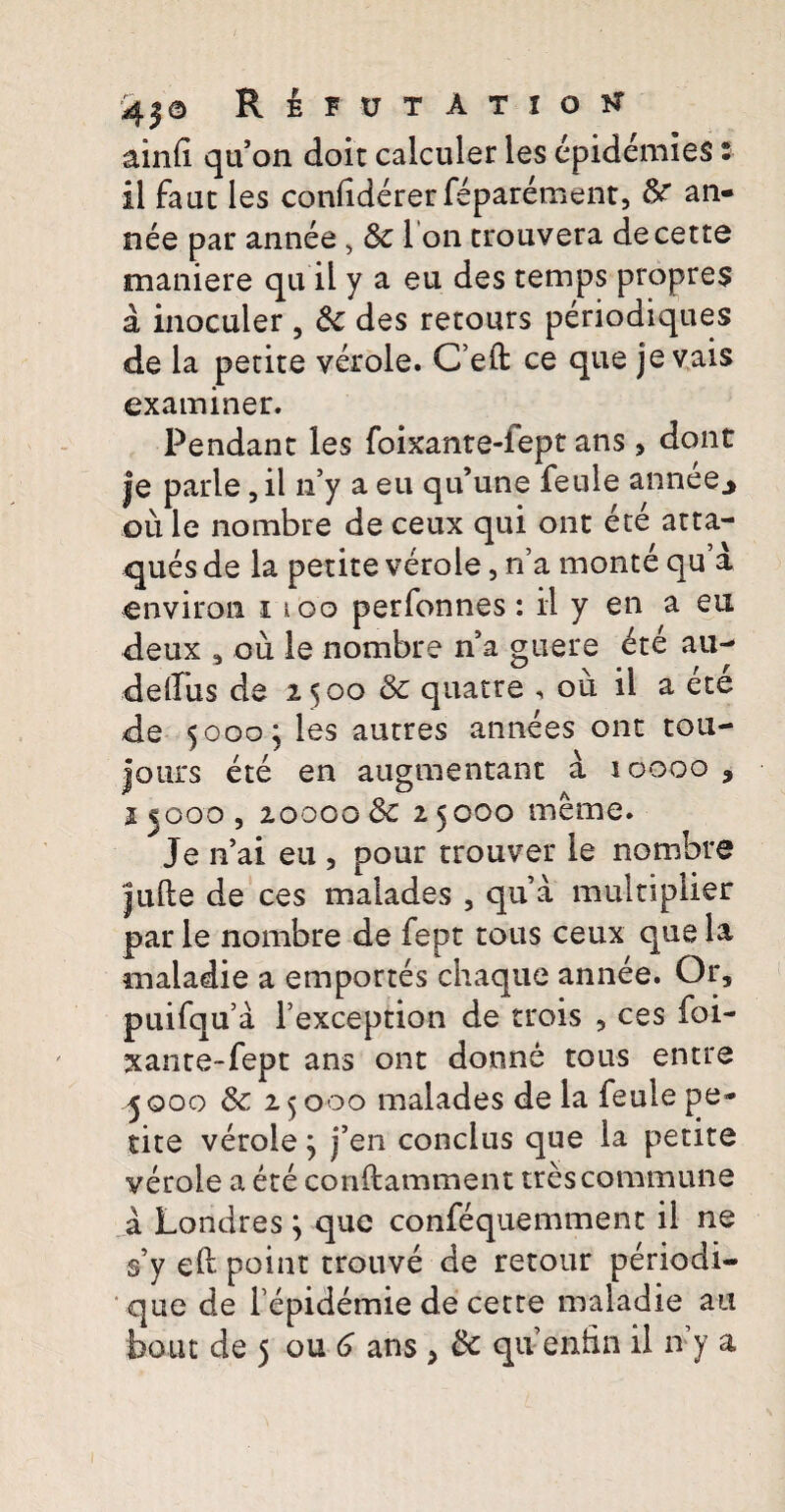 aind qu’on doit calculer les epidemies: il fauc les confidererfeparement, an¬ nee par annee , &c 1 on trouvera decette maniere qu il y a eu des temps propres a inoculer , & des recours periodiques de la petite verole. C’eft ce que je vais examiner. Pendant les foixante-fept ans > dont je parle, il n’y a eu qtfune feule annee., ou le nombre de ceux qui ont ete atta- ques de la petite verole, n’a monte qu’a environ i ioo perfonnes: il y en a eu deux , ou le nombre n5a guere ete au- delfus de 2500 & quatre , ou il a ete de 5000; les autres annees ont tou- jours ete en augmentant a 10000, j jooo , 20000 Sc 25000 merae. Je n’ai eu , pour trouver le nombre Julle de ces malades , qua multiplier par le nombre de fept tous ceux que la maladie a em portes chaque annee. Or, puifqua Fexception de trois , ces foi¬ xante-fept ans ont donne tous entre -5 000 & 25000 malades de la feule pe¬ tite verole 5 j’en conclus que la petite verole a ete conflamment tres commune a Londres ; que confequemment il ne s’y eft point trouve de retour periodi¬ que de fepidemic de certe maladie au bout de 5 ou 6 ans , & quenfin il n y a