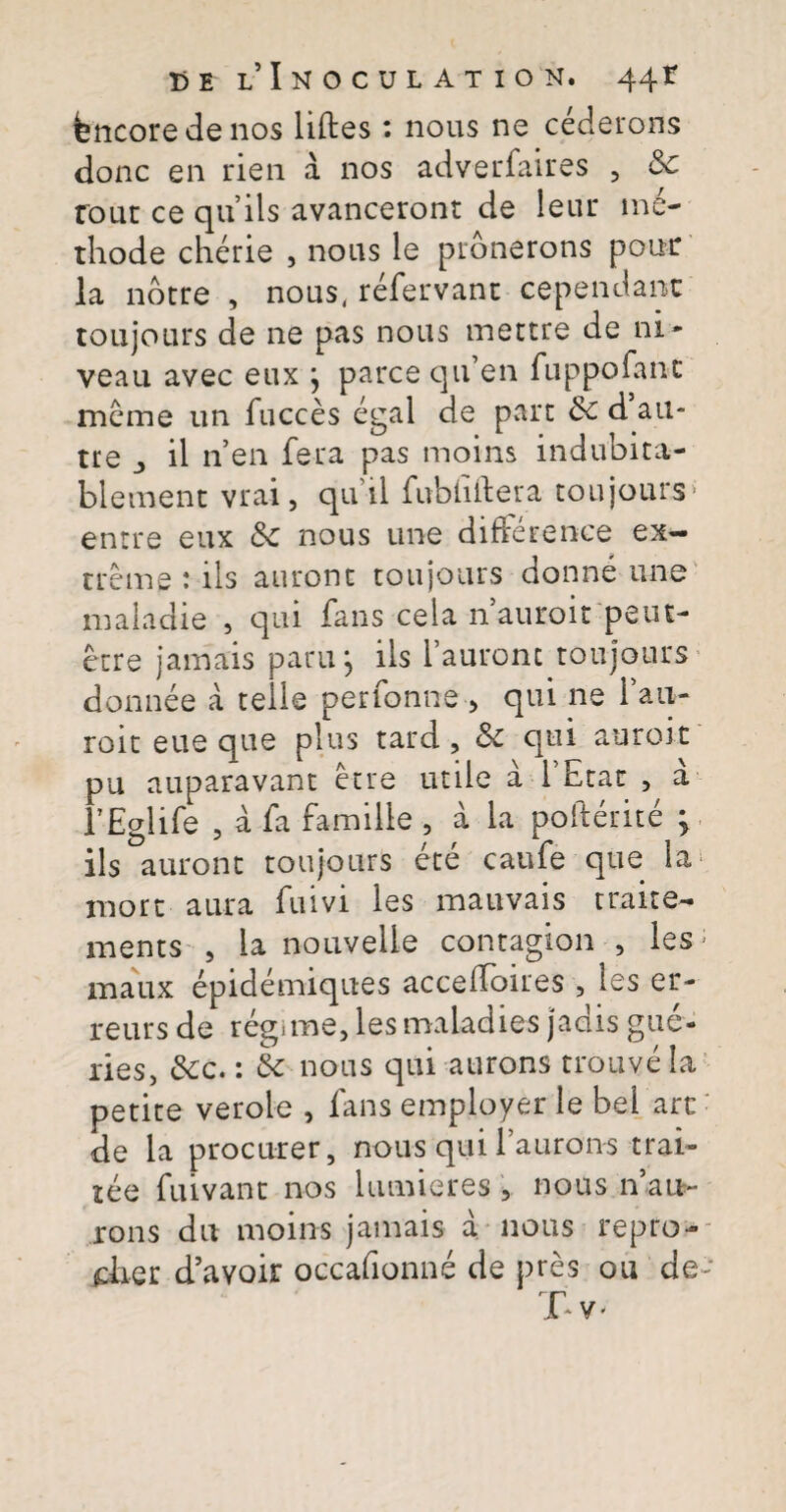 fencore de nos liftes: nous ne cederons donc en rien a nos adverfaires , Sc rout ce qu ils avanceront de leur me¬ thode cherie , nous le pronerons pour la notre , nous, refervant cependant toiijours de ne pas nous mettre de ni- veau avec eux ; parce qifen fuppofanc meme un fucces egal de pare d au- tre j il n’en fera pas moins indubita- biement vrai, qu ii fubhltera toujours enrre eux nous une differente ex¬ treme : iis auronc toujours donne une maladie , qui fans cela nauroit peut- etre jamais paru; iis 1’auront toujours donnee a telle perfonne > qui ne fan- roit eue que plus tard , & qui auroit pu auparavant etre utile a 1’Etat , a 1’Eglife , a fa famille 5 a ia pofterite > iis auront toujours ete caufe que la xnort aura fuivi les mauvais traite- inents , Ia nouveiie contagion , les maux epidemiques accedoires , les er- reurs de regi me, lesmaladies jadis gue- ries, &c.: & nous qui aurons trouve la petite verole , fans employer le bel art de la procurer, nous qui 1’aurons trai» tee fuivant nos lumieres , nous n’ai*~ rons du moins jamais a nous repro- daer d’avoir occafionne de pres ou de Ty'