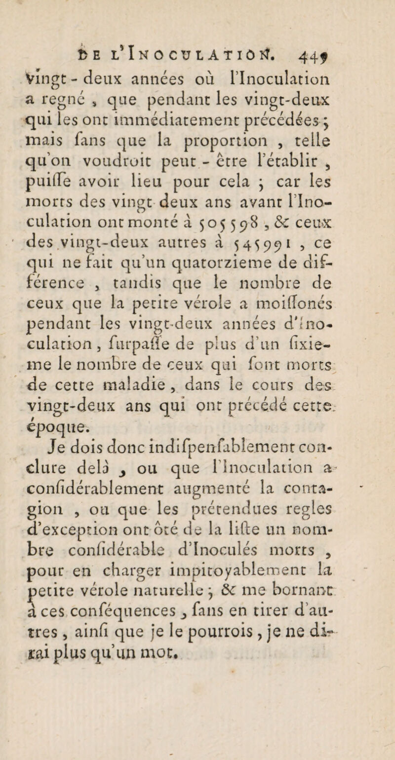 Vingt - deux annees ou 1’Inoculation a regne s que pendant les vingt-deux qui les ont immediatement precedeesq mais fans que la proportion , telle quon voudroit peut- etre 1’etablir 5 puiiTe avoir lieu pour cela 5 car les inorts des vingt deux ans avant l lno- culation ont monte a 505598 , 8c ceux des vingt-deux autres a 545991 , ce qui ne fait qu’un quatorzieme de dif- ference > tandis que le nombre de ceux que la petite verole a moiflones pendant les vingt-deux annees d'lno- culation , furpade de plus d'un fixie- ine le nombre de ceux qui font mons de cette maladie , dans le cours des vingt-deux ans qui ont precede cette. epoque. Je dois donc indifpenfublement con- clure dela y 011 que rinoculation a condderablement augmente la conta- gion , ou que les pretendues regles d’exception ont ote de la lifte un noni- bre condderable ddnocules morts , pour en charger impitoyablement la petite verole natareile 5 &c me bornanc a ces confequences fans en tirer d'au- tres, ainfi que je le pourrois ? je ne di- rai plus quim mot.