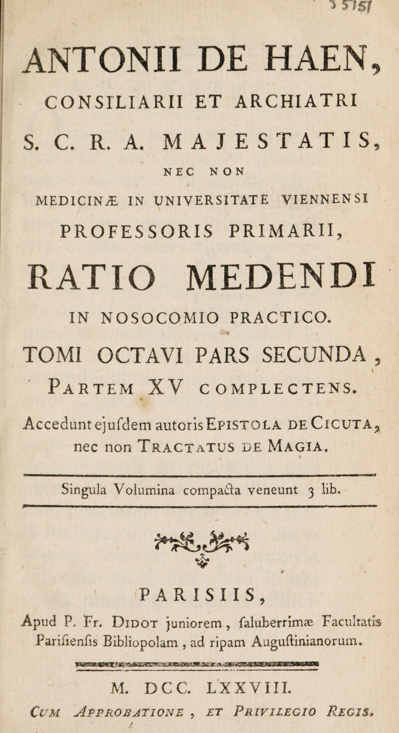 ANTONII DE HAEN, CONSILIARII ET ARCHIATRI S. C R. A. MAJESTATIS, NEC NON MEDICINA IN UNIVERSITATE VIENNENSI PROFESSORIS PRIMARII, RATIO MEDENDI IN NOSOCOMIO PRACTICO. TOMI OCTAVI PARS SECUNDA , Partem XV complectens. « Accedunt ejurdem autorisEpistola de CicutAj nec non Tractatus de Magia. Singula Volumina compada veneunt 3 lib. ❖ > PARISIIS, Apud P. Fr. Didot juniorem, faluberrimae Facultatis Parifienfis Bibliopolam , ad ripam Aaguflinianorum. M. DCC. LXXVIII.