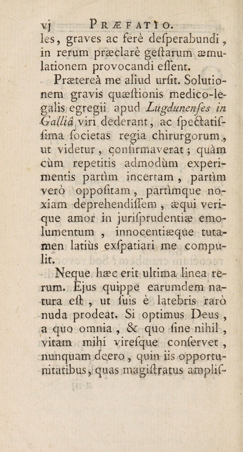 ies, graves ac fere defperabundi ^ in rerum prsclare geftarum smu- lationem provocandi effent. Prstere^ me aliud urfit. Solutio¬ nem gravis qusftionis medico-le- galis egregii apud Lugdunenfes in idalUdyin dederant 5 ac fpeftatif- fima focietas regia chirurgorum,, ut videtur , confirmaverat 3 qu4m ciim repetitis admodum experi¬ mentis partim incertam , partim vero oppofitam, partimque no¬ xiam deprehendiffem , sequi veri¬ que amor in jurifprudentige emo¬ lumentum , innocentisque tuta¬ men latius exfpatiari me compu¬ lit. Neque haec erit ultima lineae re¬ rum.. Ejus quippe earumdem na¬ tura eft , ut fuis e latebris raro nuda prodeat. Si optimus Deus , a quo omnia , & quo fine nihil , vitam mihi virefque confervet , nunquam deero , quin iis opportu¬ nitatibus,quas magiftratus amplif-