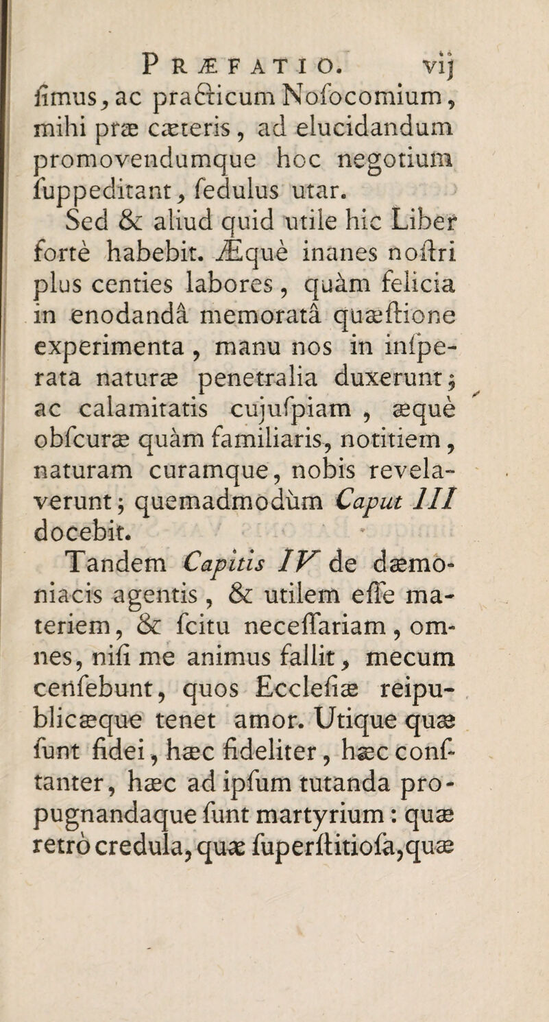 fimus^ac prafticum Nofocomium, mihi prae ceteris, ad elucidandum promovendumque hoc negotium fuppeditant ^ fedulus utar. Sed & aliud quid utile hic Liber forte habebit, ^que inanes noftri plus centies labores , quam felicia i in enodanda memorata quseftione ' experimenta , manu nos in infpe- rata naturce penetralia duxerunt; ac calamitatis cujufpiam , aeque obfcurse quam familiaris, notitiem, naturam curamque, nobis revela- ! verunt; quemadmodum Caput III docebit. Tandem Capitis IV de daemo¬ niacis agentis , & utilem efle ma¬ teriem , & fcitu necelTariam, om¬ nes, nifi me animus fallit, mecum certfebunt, quos Ecclefiae reipu- blicsque tenet amor. Utique qu^ funt fidei, haec fideliter, hscconf- tanter, haec ad ipfiim tutanda pro- pugnandaque funt martyrium: quae retro credula, qu^ fuperftitiofa,qu$