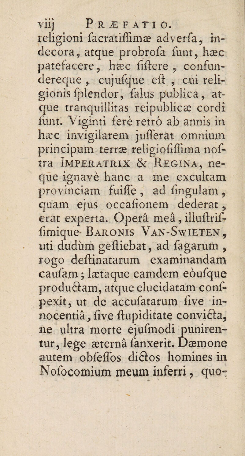 religioni facratiffimae adverfa, in» decora, atque probrofa funt, haec patefacerehsec liftere , confun- dereque ^ cujufque eft , cui reli¬ gionis fplendor, falus publica, at¬ que tranquillitas reipublic^ cordi funt. Viginti fere retro ab annis in ha^c invigilarem jufferat omnium principum terras religiofiffima nof- tra Imperatrix & Regina, ne¬ que ignave hanc a me excultam provinciam fuifle , ad fingulam , quam ejus occafionem dederat, erat experta. Opera mea, illuftrif- limiquc'Baronis Van-Swieten, uti dudiim gefliebat, ad fagarum , rogo deftinatarum examinandam caufam; lietaque eamdem eoufque produftam, atque elucidatam conf- pexit, ut de accufatarum five in¬ nocentia^ five ftupiditate convifta, ne ultra morte ejufmodi puniren¬ tur, lege ceterna fanxerit. Damone autem obfeffos diftos homines in Nofocomium meum inferri, quo-