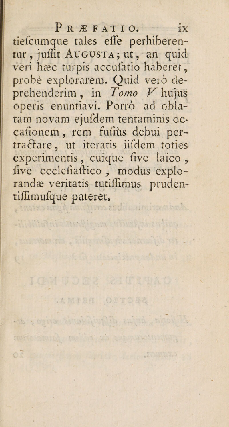 tiefcumque tales effe perhiberen¬ tur 5 juffit Augusta ; ut, an quid veri haec turpis accufatio haberet, probe explorarem. Quid vero de¬ prehenderim , in Tomo hujus operis enuntiavi. Porro ad obla¬ tam novam ejufdem tentaminis oc- cafionem, rem fufiiis debui per- traftare, ut iteratis iifdem toties experimentis, cuique five laico ^ five ecclefiaftico ^ modus explo¬ randae veritatis tutiflimus prudeiv tiffimufque pateret.