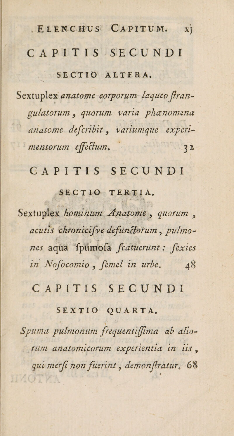 .Elenchus Capitum. xj CAPITIS SECUNDI SECTIO ALTERA. Sextuplex anatomt corporum laqueo jlran- gulatorum quorum varia pheenomma anatome dtferibit, variumque experi-- mentorum effeBurn» 31 CAPITIS SECUNDI SECTIO tertia. Sextuplex hominum Anatome ^ quorum , acutis ckronicifve defunclorurn, pulrno^ nes aqua rpurnofa fcatuerunt: fexies in Nofocomio ^ femel in urbe, 48 CAPITIS SECUNDI SEXTIO QUARTA. ' > Spuma pulmonum frequenti(Jima ab alio^ runi anatomicorum experientia in iis, qui merji non fuerint, demonfratur, 68