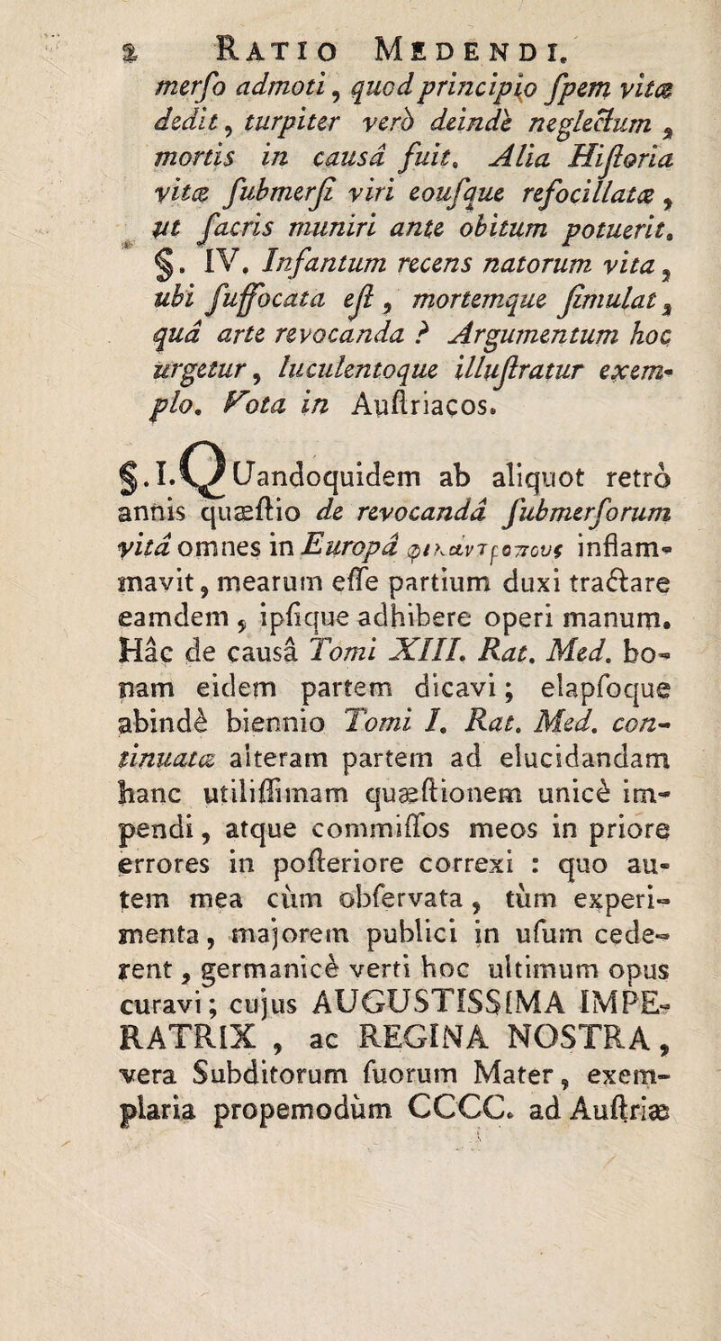 merfo admoti, quod principio fpm vitcB dedit, turpiter verh deinde negle^um ^ mortis in causa fuit, Alia Hiforia vim fubmerji viri eoufque refocillam, ^ m facris muniri ante obitum potuerit^ §. IV. Infantum recens natorum vita, ubi fuffocata eji , mortem^que Jimulat, qua arte revocanda ? Argumentum hoc urgetur^ luciilentoque illujlratur exem* plo. Fota in Auftriacos. S-I- Q (Jandoquidem ab aliquot retro annis quaeftio de revocanda fubmerforum vita omnes in Europa ^iKctvi^^Tiovi inflam^ mavit, mearum elTe partium duxi tra^iare eamdem ^ iplique adhibere operi manum. Hae de causa Tomi XIIL Rat, Med, bo«’ nam eidem partem dicavi; elapfoque abind^ biennio Tomi 1, Rat. Med, con^ tinuam alteram partem ad elucidandam hanc utiliffimam qu^ftionem unic^ im¬ pendi , atque commiiTos meos in priore errores in pofleriore correxi : quo au¬ tem mea ciim obfervata, tiim ej^peri- menta, majorem publici in ufum cede-^ rent, germanic^ verti hoc ultimum opus curavi; cujus AUGUSTISSIMA IMPE? RATRIX , ac REGINA NOSTRA, vera Subditorum fuorum Mater, exem¬ plaria propemodum CCCC. adAuftriae