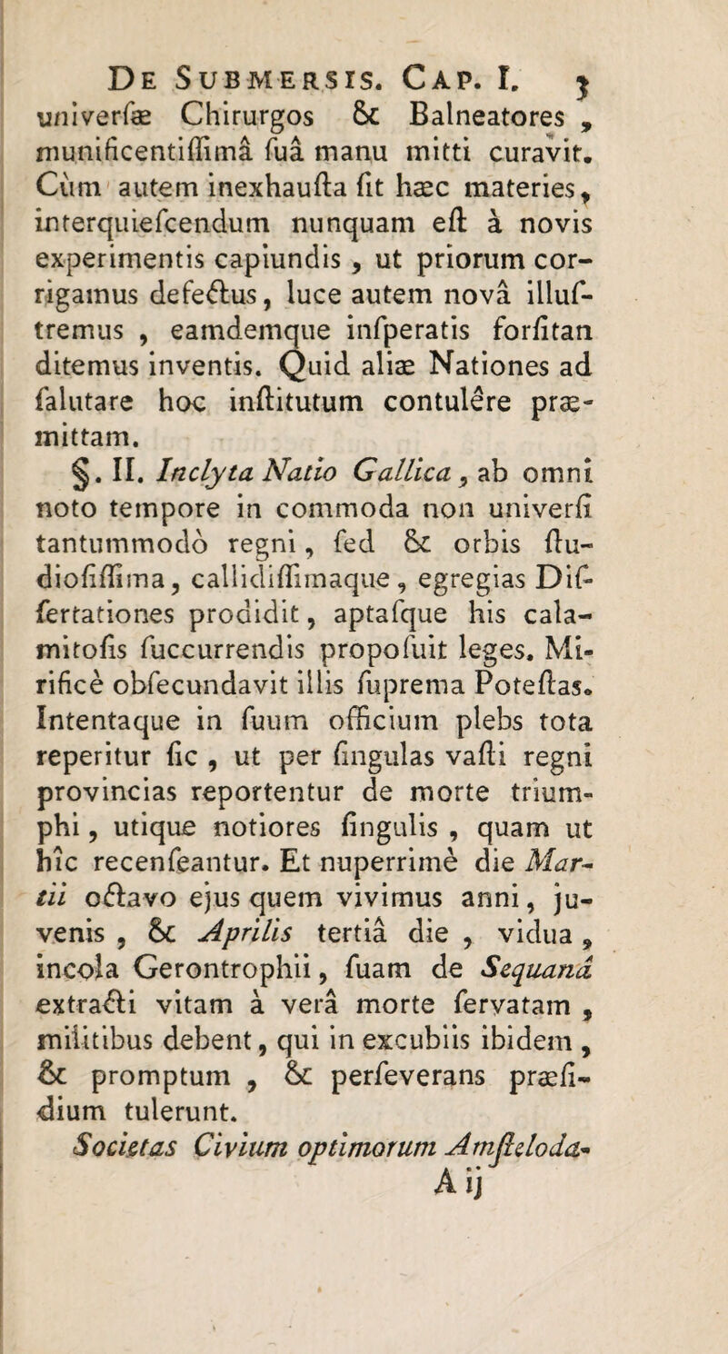 univerfae Chirurgos Sc Balneatores , niunificentlflima fua manu mitti curavit. Cum autem inexhaufta fit hccc materies^ interquiercendum nunquam eft a novis experimentis capiundis, ut priorum cor¬ rigamus defe<5lus, luce autem nova illuf- tremus , eamdemque infperatis forfitan ditemus inventis. Quid alias Nationes ad falutare hoc inftitutum contulere pro¬ mittam. II, Inclyta Natio Gallica ^ ab omni noto tempore in commoda non univerfi tantummodo regni, fed & orbis flu- diofillima, caliidifTimaque , egregias Dil^ fertationes prodidit, aptafque his cala- mitofis fuccurrendis propofuit leges. Mi¬ rifice obfecundavit illis fuprema Poteftas. Intentaque in fuum officium plebs tota reperitur fic , ut per fingiilas valli regni provincias reportentur de morte trium- phi, utique notiores lingulis , quam ut hic recenfeantur. Et nuperrime die Mar^ tii oflavo ejus quem vivimus anni, ju¬ venis 5 Sc Aprilis tertia die , vidua, incoia Gerontrophii, fuam de Sequana extrahi vitam a vera morte feryatam , militibus debent, qui in excubiis ibidem , & promptum , &: perfeverans praefi- dium tulerunt. Societas Civium optimorum Amjlcloda^ A ij