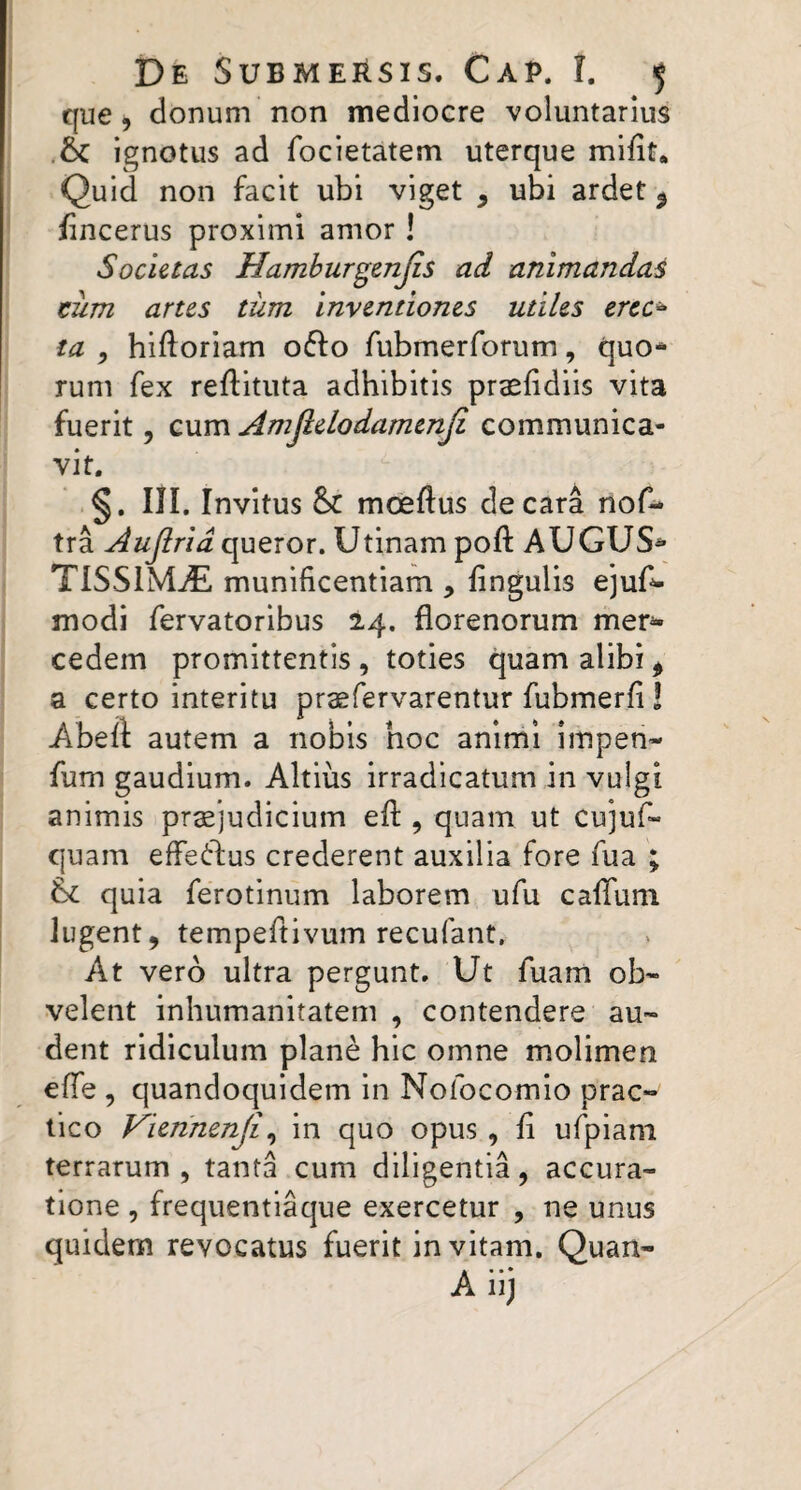 que, donum non mediocre voluntarius ignotus ad focietatem uterque mifit* Quid non facit ubi viget , ubi ardet ^ /incerus proximi amor! Societas Hamburgenjis ad animandas tum artes tum inventiones utiles erec^ ta ^ hiftoriam offo fubmerforum, quo-* rum fex refiituta adhibitis praehdiis vita fuerit, cum Amjkelodamenji communica- vit. §. III. Invitus moeftus de cara nof- tra Aujirid queror. Utinam poft AUGUS^ TISS1M-(5I munificentiam , fingulis ejufi- modi fervatorlbus 24. florenorum mer^ cedem promittentis , toties quam alibi ^ a certo interitu praefervarentur fubmerfi! Abeft autem a nobis hoc animi impen- fum gaudium. Altius irradicatum in vulgi animis pr^judicium efl:, quam ut cujuf» quam efferius crederent auxilia fore fua ; quia ferotinum laborem ufu caffuni lugent, tempeftivum recufant. At vero ultra pergunt. Ut fuam ob¬ velent inhumanitatem , contendere au¬ dent ridiculum plane hic omne molimen efife , quandoquidem in Nofocomio prac~ tico Viennenji^ in quo opus , fi ufpiani terrarum, tanta cum diligentia, accura¬ tione , frequentiaque exercetur , ne unus quidem revocatus fuerit invitam. Quan-