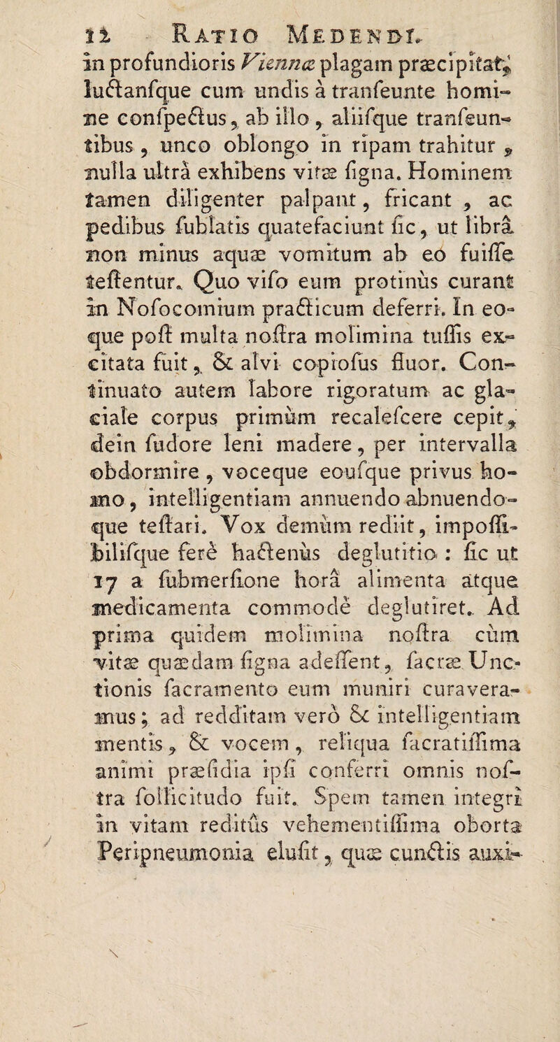 in profundioris Vutitkz plagam praecipitat^ iu(ftanfque cum undis a tranfeunte homi¬ ne confpedlus j ab illo , aliirque tranfeun- tibus , unco oblongo in ripam trahitur ^ nulla ultra exhibens vifjs iigna. Hominem tamen diligenter palpant, fricant , ac pedibus fublatis quatefaciunt lic, ut libra non minus aquae vomitum ab eo fuiffe teffentur* Quo vifo eum protinus curant in Nofocomium prafficum deferri, in eo- que pofl: multa nofira molimina tuffis ex.- citata fiiitalvi copiofus fluor. Conr» tinuato autem labore rigoratum ac gla¬ ciale corpus primum recalefcere cepit ^ (dein fudore leni madere, per intervalla obdormire , voceque eoufque privus ho¬ mo , intelligentiam annuendo abnuendo- que teflari. Vox demum rediit, impofli- hilifque fere haj^enus deglutitio ; lic ut 17 a fubmerflone hora alimenta atque medicamenta commode deglutiret_ Ad prima quidem molimina noflra cum vit^ quaedam ligna adeflent, facr^ Unc¬ tionis facramento eum muniri curavera¬ mus; ad redditam vero hL intelligentiam mentis , & vocem , reliqua facratiflima animi prasfidia ipli conferri omnis nof- tra foilicitudo fuit. Spem tamen integri in vitam reditus vehementiflima oborta Peripneumonia elufit, qujs cunftis auxi-