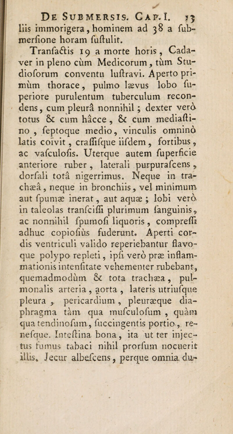 Ilis immorigera, hominem ad 38 a fub- merfione horam fuftulit. Tranfa<fi:is 19 a morte horis, Cada¬ ver in pleno cum Medicorum, tum Stu- dioforum conventu luftravi. Aperto pri¬ mum thorace, pulmo Isevus lobo fu- periore purulentum tuberculum recon- ' dens, cum pleura nonnihil; dexter vero totus &: cum hacce, Sc cum mediafti- no , feptoque medio, vinculis omnino latis coivit, craffirque iifdem , fortibus, ac vafculoiis. Uterque autem fuperficie anteriore ruber , laterali purpurafcens , dorfali tota nigerrimus. Neque in tra- chsa, neque in bronchiis, vel minimum aut fpumae inerat, aut aquse ; lobi vero in taleolas tranfciffi plurimum (anguinis, ac nonnihil fpuraofi liquoris , comprelli adhuc copiohus fuderunt. Aperti cor¬ dis ventriculi valido reperiebantur flavo¬ que polypo repleti, ipfl vero pras inflam¬ mationis inteniitate vehementer rubebant, quemadmodum &c tota trachaea, pul¬ monalis arteria , aorta , lateris utriufque pleura ,, pericardium, pleurseque dia¬ phragma tam qua mufculofum , quam qua tendinofum, fuccingentis portio , re- nefque. Inteflina bona, ita ut ter injec¬ tus fumus tabaci nihil prorfum nocuerit illis. Jecur albefcens, perque omnia du-