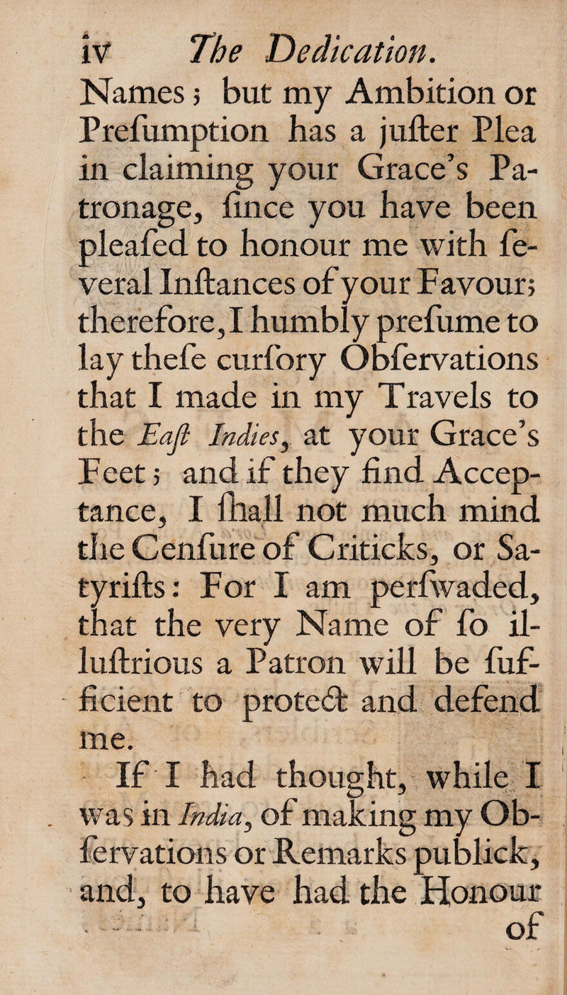Names j but my Ambition or Prefumption has a jufter Plea in claiming your Grace’s Pa¬ tronage, fince you have been pleafed to honour me with fe- veral Inftances of your Favour; therefore, I humbly prefume to lay thefe curfory Obfervations that I made in my Travels to the Eajl Indies, at your Grace’s Feet ; and if they find Accep¬ tance, I fhall not much mind tile Genfure of Criticks, or Sa- tyrifts: For I am perfwaded, that the very Name of fo il- luftrious a Patron will be fuf- ficient to protect and defend me. If I had thought, while I was in India, of making my Ob¬ fervations or Remarks publick, and, to have had the Honour ■ of