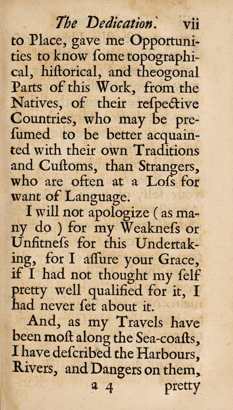 to Place, gave me Opportuni¬ ties to know fome topographi¬ cal, hiltorical, and tneogonal Parts of this Work, from the Natives, of their refpe£fcive Countries, who may be pre¬ fumed to be better acquain¬ ted with their own Traditions and Cuftoms, than Strangers, who are often at a Lofs for want of Language. I will not apologize (as ma^ ny do ) for my Weaknefs or Unfitnefs for this Undertak¬ ing, for I allure your Grace, if I had not thought my felf pretty well qualified for it, I had never fet about it. And, as my Travels have been moll: along the Sea-coafts, I have defcribed the Harbours, Rivers, and Dangers on them, a 4 pretty