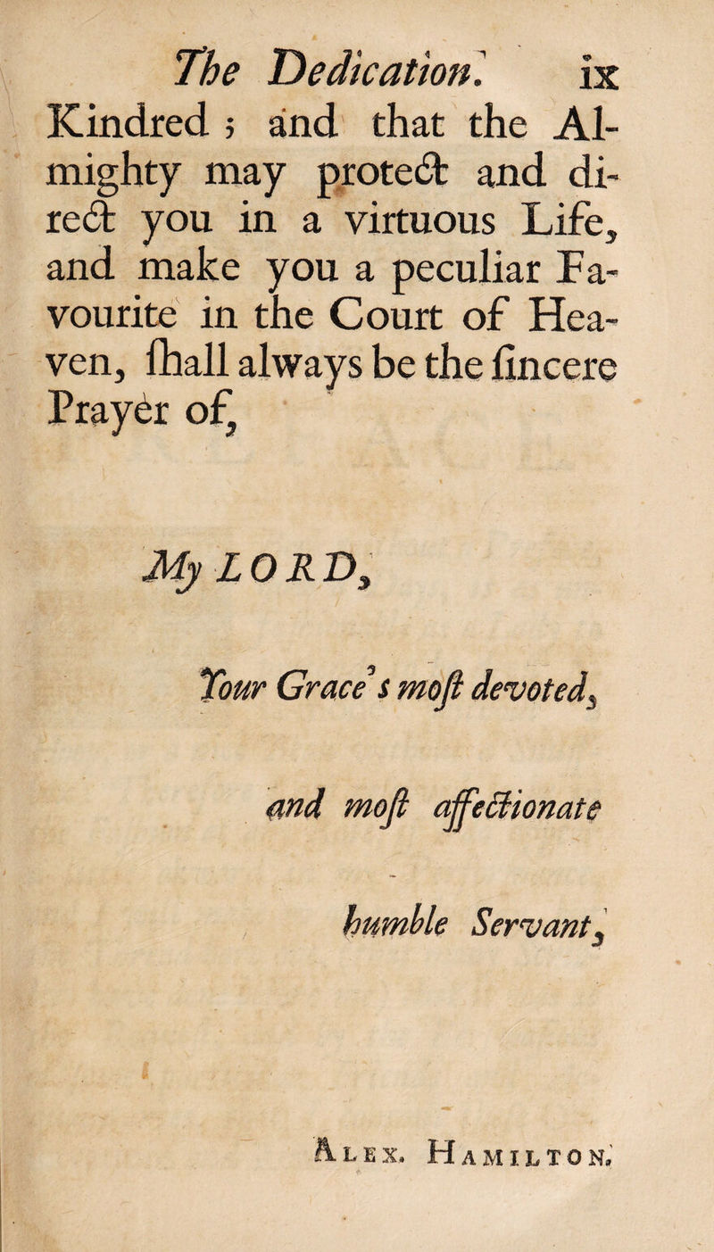 Kindred ; and that the Al¬ mighty may protect and di¬ re^ you in a virtuous Life, and make you a peculiar Fa¬ vourite in the Court of Hea¬ ven, fhall always be the hncere Prayer of5 My LORD, Tour Grace s moft devoted, and mofi affectionate humble Servant, A.lex. Hamilton. /