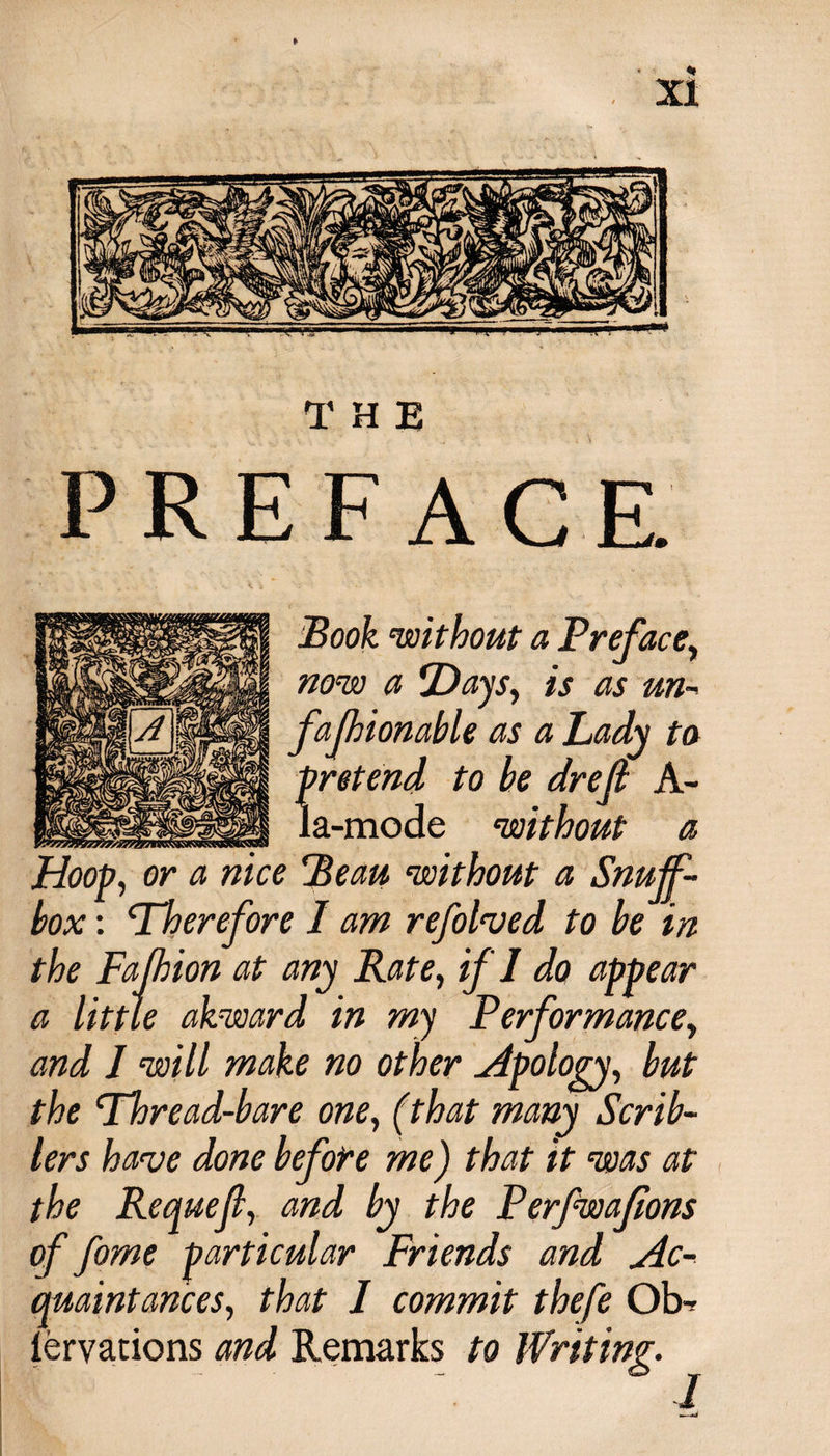THE PREFACE. Book ‘without a Preface, now a Days&gt; is as un¬ fa fhionable as a Lady to pretend to he drefi A- la-mode ‘without a Hoop, or a nice Beau ‘without a Snujf- hox: Therefore 1 am refolded to he in the Fafhion at any Rate, if'I do appear a little akward in my Performance, and I will make no other Apology, hut the Thread-bare one, (that many Scrib- lers have done before me) that it was at the Requeft, and by the Perfwafions of fome particular Friends and Ac¬ quaintances, that I commit thefe 01&gt; iervations and Remarks to Writing.