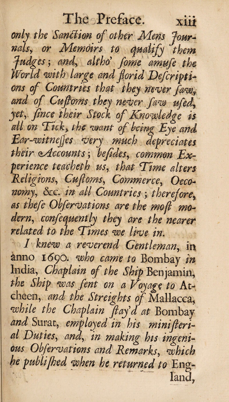 only the Sanction, of other Mem four- nalsy or Memoirs to qualify ‘them fudges; and, alt ho’ fome amufe the World with large and for id Defer ipti-* ons of Countries that they never faws and of Cufoms. they never faw ufed, yety finee their Stock of Knowledge is all on Ticky the ‘want of being Eye and Ear-witnejjes very much depreciates their Mccounts; befides, common Ex¬ perience teacheth usr that ’Time alters Religions, Cufioms, Commerce, Oeco¬ nomy, See. in all Countries; therefore, as thefe Obfervations are the mo ft mo¬ dern, confequently they are the nearer related to the Dimes we live in. I knew a reverend Gentleman, in anno 1690. who came to Bombay in India, Chaplain of the Ship Benjamin, the Ship was fent on a Voyage to At- cheen, and the Streights of Mallacca, while the Chaplain fay'd at Bombay and Surat, employed in his minif tri¬ al Duties, and, in making his ingeni¬ ous Obfervations and Remarks, which he publifhed when he returned to Eng- ' *  - -*— -aS&gt;~* _ C2