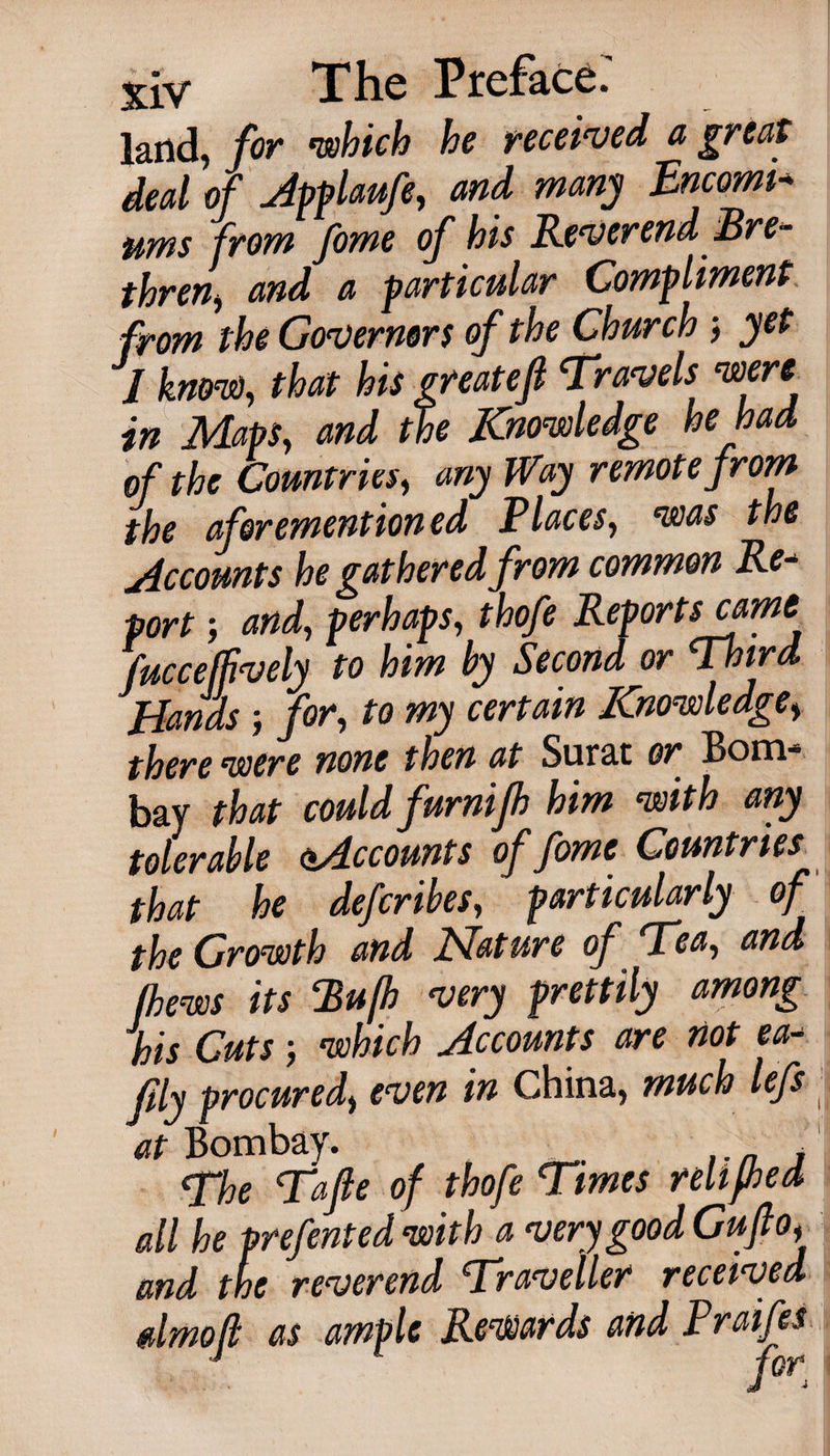 land, for ’which he received a great deal of Apflaufe, and many Encomi¬ ums from fome of his Reverend Bre¬ thren and a particular Compliment from the Governors of the Church &gt; yet I know), that his greatefl 'Travels were in Maps, and the Knowledge he had of the Countries, any Way remote from the aforementioned Places, was the Accounts he gathered from common Re¬ port ; and, perhaps, thofe Reports cam fucceljively to him by Second or Third Hands ; for, to my certain Knowledge, there were none then at Surat or Bom¬ bay that could furnijh him with any tolerable ^Accounts of fome Countries that he deferibes, particularly of the Growth and Nature of Tea, and thews its Bufh very prettily among his Cuts which Accounts are not ea- fly procured, even in China, much lefs- at Bombay. , The Tafle of thofe Times rellfhed all he prefented with a very good Guflo, and the reverend Traveller received dmo/l as ample Rewards and Praifes j gor