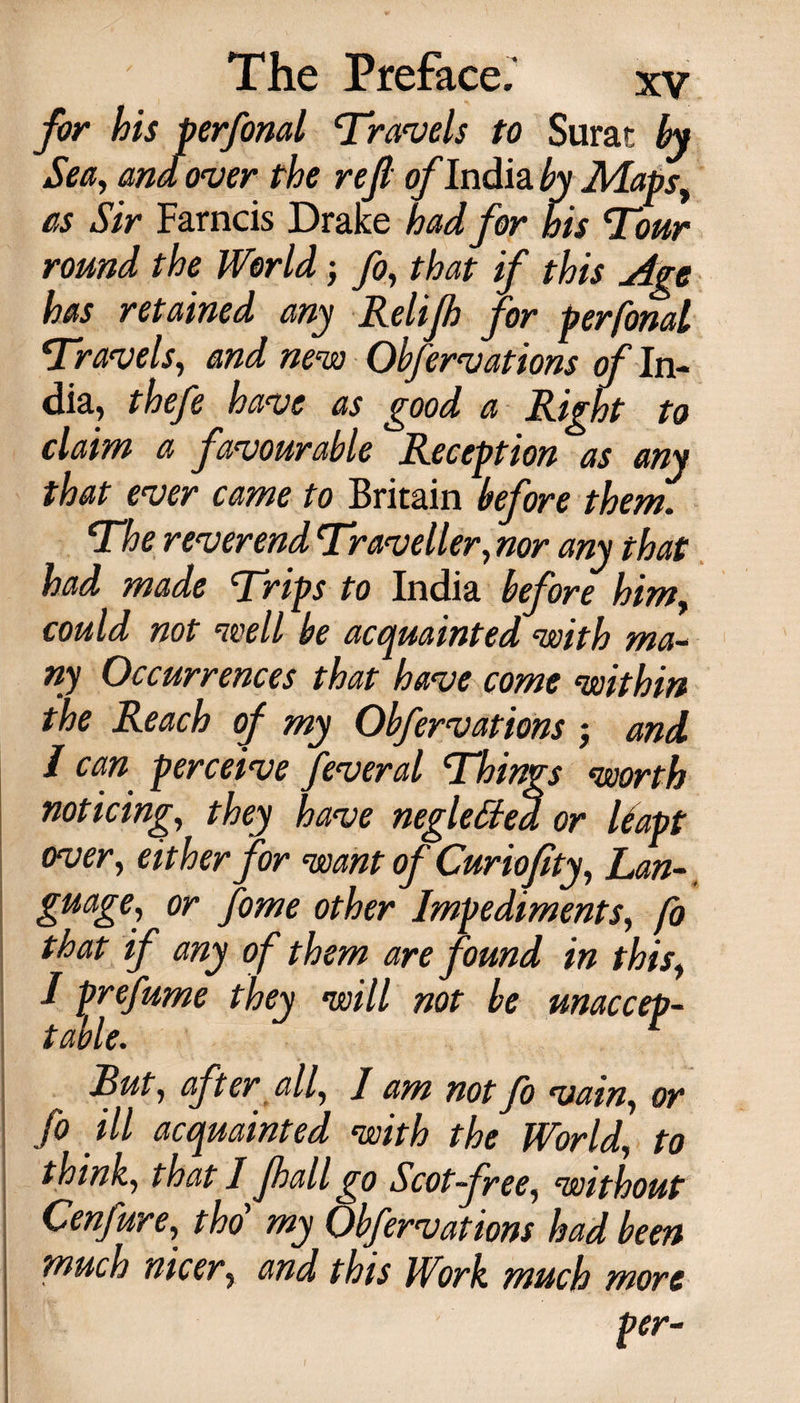 for his perfonal Travels to Surat by Sea, ana over the rejl o/’India^j Maps, as Sir Farncis Drake had for his Tour round the World; fo, that if this Age has retained any Relip for perfonal Travels, and new Obfervations of In¬ dia, thefe have as good a Right to claim a favourable Reception as any that ever came to Britain before them. The reverend Traveller, nor any that had made Trips to India before him, could not well be acquainted with ma¬ ny Occurrences that have come within the Reach of my Obfervations j and / can perceive feveral Things worth noticing, they have negletted or liapt over, either for want of Curioflty, Lan¬ guage, or fome other Impediments, fo that if any of them are found in this, I prefume they will not be unaccep¬ table. Rut, after all, I am not fo vain, or fo ill acquainted with the World, to think, that I pall go Scot-free, without Cenfure, tho my Obfervations had been much nicer, and this Work much more per-