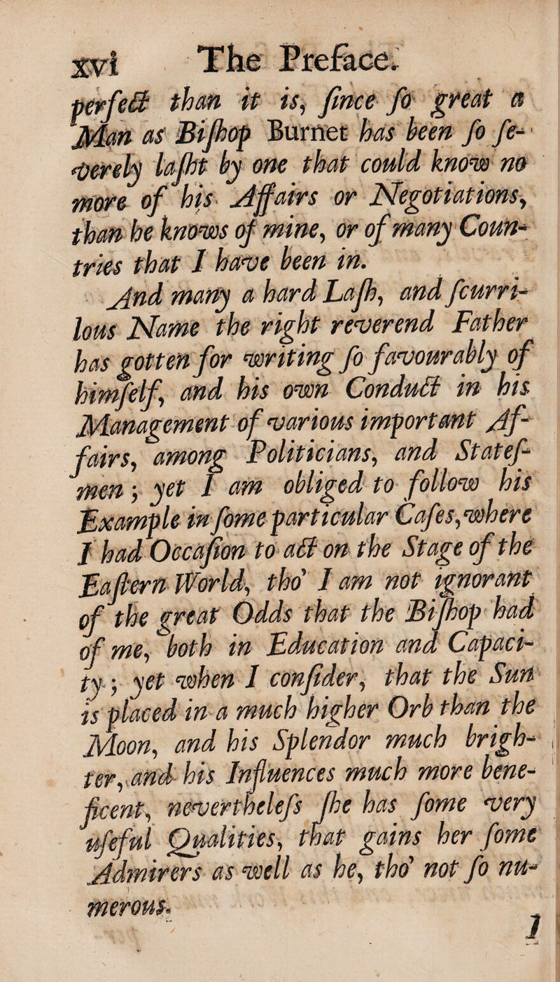 wan it is, fmce fo gnat a as Bifhop Burnet has been fo fe- • .u„„j lajht by one that could know no more of his affairs or Negotiations, than he knows oj mine, or of many Coun¬ tries that I have been in. _And many a hard Lajh, and fcurri- lous Name the right reverend Father has gotten for writing fo favourably of himfelf, and his own Conduct in his Management of various important y4f - fairs, among Politicians, and Statef- men ■, yet I am obliged to follow his Example in fome particular Cafes, where J had Occafion to a&amp; on the Stage of the Pattern World, tho' J am not ignorant of the great Odds that the Bifhop had of me, both in Education and Capaci¬ ty, yet when I confider, that the Sun is placed in a much higher Orb than the Moon, and his Splendor much brigh¬ ter, and his Influences much more bene¬ ficent, neverthelefs the has fome very ufeful Qualities, that gains her fome Admirers as well as he, tho’ not fo nu- .] 4 .. . ' 1 merom.