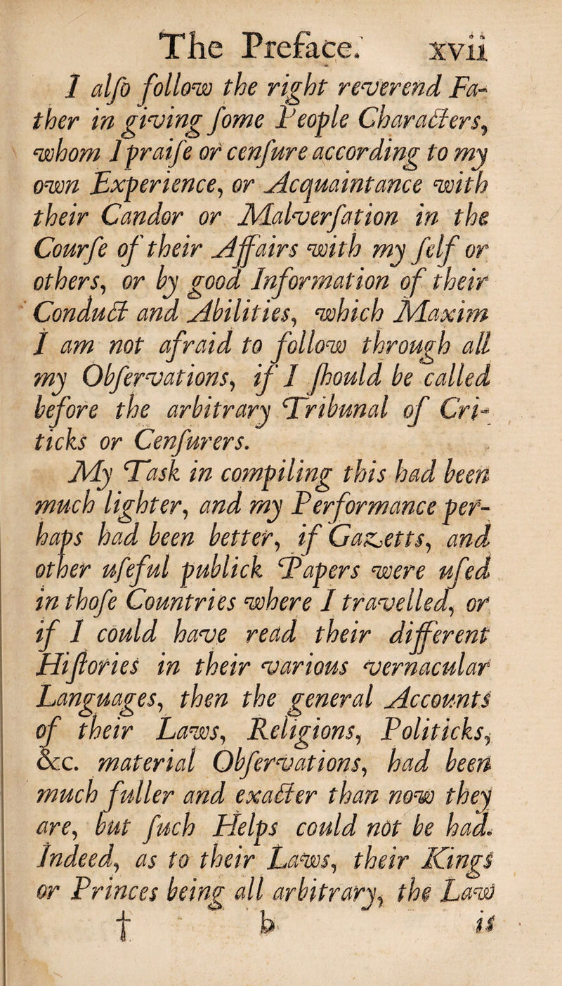 1 alfo foil ow the right reverend Fa¬ ther in giving fome People Characters, whom 1 praife or cenfure according t o my own Experience, or Acquaintance with their Candor or Malverfation in the Courfe of their Affairs with my felf or others, or by good Information of their Conduct and Abilities, which Maxim I am not afraid to follow through all my Obfervations, if I fhould be called before the arbitrary ‘Tribunal of Cri- ticks or Cenfurers. My Task in compiling this had been much lighter, and my Performance per¬ haps had been better, if Gaz^etts, and other ufeful publick Tapers were ufed in thofe Countries where / travelled, or if 1 could have read their different Hifories in their various vernacular Languages, then the general Accounts of their Laws, Religions, Politicks, See. material Obfervations, had been much fuller and exalter than now they are, but fnch Helps could not be had\ Indeed, as to their Laws, their Kings or Princes being all arbitrary, the Law f . 'h ‘ is